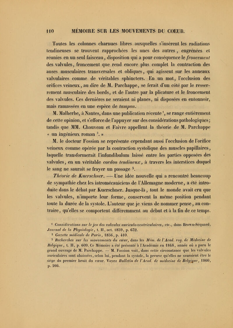 Toutes les colonnes charnues libres auxquelles s'insèrent les radiations tendineuses se trouvent rapprochées les unes des autres , engrenées et réunies en un seul faisceau, disposition qui a pour conséquence le froncement des valvules, froncement que rend encore plus complet la contraction des anses musculaires transversales et obliques, qui agissent sur les anneaux valvulaires comme de véritables sphincters. En un mot, l'occlusion des orifices veineux, au dire de M. Parchappe, se ferait d'un côté par le resser- rement musculaire des bords, et de l'autre par la plicature et le froncement des valvules. Ces dernières ne seraient ni planes, ni disposées en entonnoir, mais ramassées en une espèce de tampon. M. Malherbe, à Nantes, dans une publication récente ', se range entièrement de cette opinion, et s'efforce de l'appuyer sur des considérations pathologiques; tandis que MM. Chauveau et Faivre appellent la théorie de M. Parchappe « un ingénieux roman 2. » M. le docteur Fossion se représente cependant aussi l'occlusion de l'orifice veineux comme opérée par la contraction systolique des muscles papillaires, laquelle transformerait l'infundibulum laissé entre les parties opposées des valvules, en un véritable cordon tendineux, à travers les interstices duquel le sang ne saurait se frayer un passage 3. Théorie de Kuerschner. — Une idée nouvelle qui a rencontré beaucoup de sympathie chez les iatromécaniciens de l'Allemagne moderne, a été intro- duite dans le débat par Kuerschner. Jusque-là, tout le monde avait cru que les valvules, n'importe leur forme, conservent la même position pendant toute la durée de la systole. L'auteur que je viens de nommer pense, au con- traire, qu'elles se comportent différemment au début et à la fin de ce temps. ' Considérations sur le jeu des valvules auriculo-ventriculaires, etc., dans Brown-Séquard, Journal de la Physiologie, t. II, oct. 1859, p. 632. 2 Gazette médicale de Paris, 1836, p. 410. 3 Recherches sur les mouvements du cœur, dans les Mém. de l'Acad. roy. de Médecine de Belgique, t. H, p. 609. Ce Mémoire a été présenté à l'Académie en 1848, année où a paru le grand ouvrage de M. Parchappe. — M. Fossion voit, dans celte circonstance que les valvules auriculaires sont abaissées, selon lui, pendant la systole, la preuve qu'elles ne sauraient être le siège du premier bruit du cœur. Voyez Bulletin de l'Acad. de médecine de Belgique, 1860, p. 266.