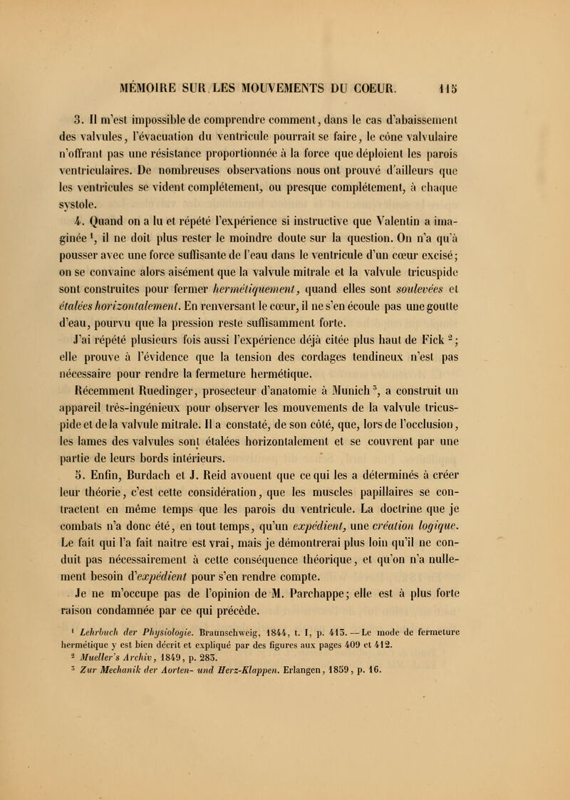 3. Il m'est impossible de comprendre comment, dans le cas d'abaissement des valvules, l'évacuation du ventricule pourrait se faire, le cône valvulaire n'offrant pas une résistance proportionnée à la force que déploient les parois ventricnlaires. De nombreuses observations nous ont prouvé d'ailleurs que les ventricules se vident complètement, ou presque complètement, à chaque systole. 4. Quand on a lu et répété l'expérience si instructive que Valentin a ima- ginée l, il ne doit plus rester le moindre doute sur la question. On n'a qu'à pousser avec une force suffisante de l'eau dans le ventricule d'un cœur excisé; on se convainc alors aisément que la valvule mitrale et la valvule tricuspide sont construites pour fermer hermétiquement, quand elles sont soulevées et étalées horizontalement. En renversant le cœur, il ne s'en écoule pas une goutte d'eau, pourvu que la pression reste suffisamment forte. J'ai répété plusieurs fois aussi l'expérience déjà citée plus haut de Fick 2 ; elle prouve à l'évidence que la tension des cordages tendineux n'est pas nécessaire pour rendre la fermeture hermétique. Récemment Ruedinger, prosecteur d'anatomie à Munich3, a construit un appareil très-ingénieux pour observer les mouvements de la valvule tricus- pide et de la valvule mitrale. Il a constaté, de son côté, que, lors de l'occlusion, les lames des valvules sont étalées horizontalement et se couvrent par une partie de leurs bords intérieurs. 5. Enfin, Rurdach et J. Reid avouent que ce qui les a déterminés à créer leur théorie, c'est cette considération, que les muscles papillaires se con- tractent en même temps que les parois du ventricule. La doctrine que je combats n'a donc été, en tout temps, qu'un expédient, une création logique. Le fait qui l'a fait naître est vrai, mais je démontrerai plus loin qu'il ne con- duit pas nécessairement à cette conséquence théorique, et qu'on n'a nulle- ment besoin d'expédient pour s'en rendre compte. Je ne m'occupe pas de l'opinion de M. Parchappe; elle est à plus forte raison condamnée par ce qui précède. f Lefirbuch der Physiologie. Braunschweig, 1844, t. I, p. 415.—Le mode de fermeture hermétique y est bien décrit et expliqué par des figures aux pages 409 et 412. * Mueller's Archiv, 1849, p. 283. 3 Zur Mechanik der Aorten- und Herz-Klappen. Erlangen, 1859, p. 16.