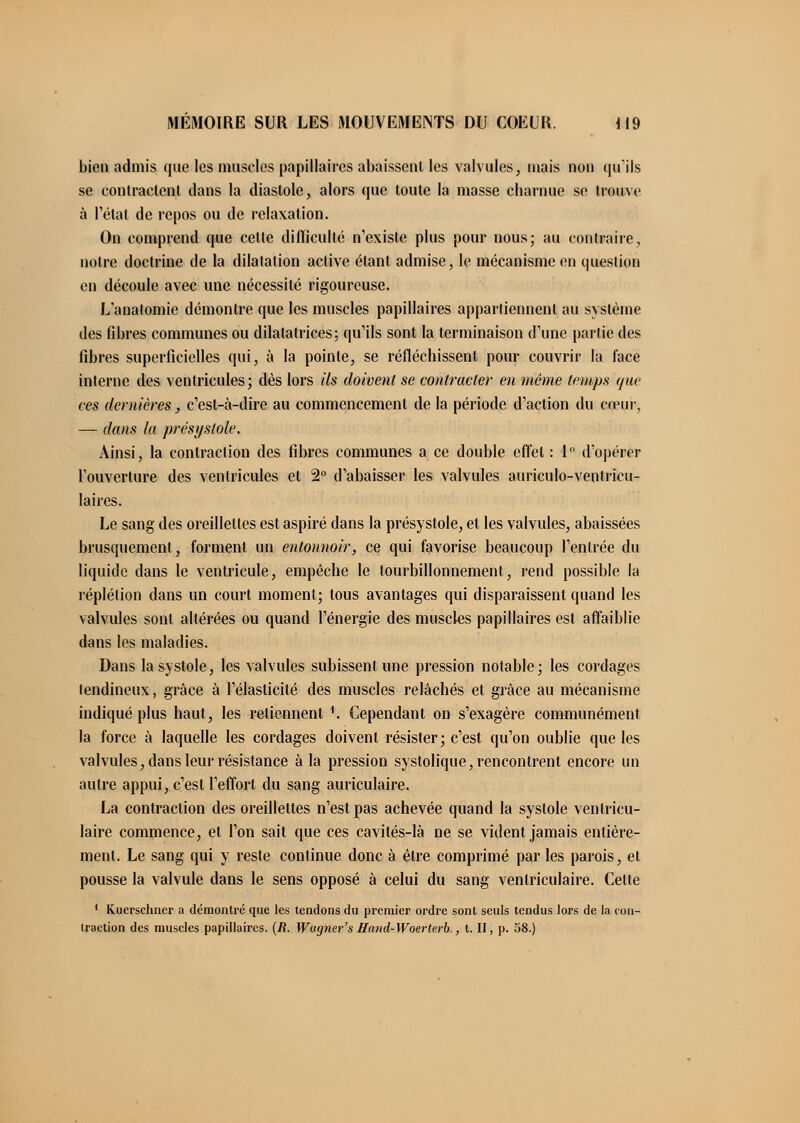 bien admis que les muscles papillaires abaissent les valvules, mais non qu'ils se contractent dans la diastole, alors que toute la masse charnue se trouve à l'état de repos ou de relaxation. On comprend que celle difficulté n'existe plus pour nous; au contraire, notre doctrine de la dilatation active étant admise, le mécanisme en question en découle avec une nécessité rigoureuse. L'analomie démontre que les muscles papillaires appartiennent au système des fibres communes ou dilatatrices; qu'ils sont la terminaison d'une partie des fibres superficielles qui, à la pointe, se réfléchissent pour couvrir la face interne des ventricules; dès lors Us doivent se contracter en même temps que ces dernières, c'est-à-dire au commencement de la période d'action du c<eiii\ — dans (a présystole. Ainsi, la contraction des fibres communes a ce double effet : 4° d'opérer l'ouverture des ventricules et 2° d'abaisser les valvules auriculo-ventricu- laires. Le sang des oreillettes est aspiré dans la présystole, et les valvules, abaissées brusquement, forment un entonnoir, ce qui favorise beaucoup l'entrée du liquide dans le ventricule, empêche le tourbillonnement, rend possible la réplétion dans un court moment; tous avantages qui disparaissent quand les valvules sont altérées ou quand l'énergie des muscles papillaires est affaiblie dans les maladies. Dans la systole, les valvules subissent une pression notable; les cordages tendineux, grâce à l'élasticité des muscles relâchés et grâce au mécanisme indiqué plus haut, les retiennent 1. Cependant on s'exagère communément la force à laquelle les cordages doivent résister; c'est qu'on oublie que les valvules, dans leur résistance à la pression systolique, rencontrent encore un autre appui, c'est l'effort du sang auriculaire. La contraction des oreillettes n'est pas achevée quand la systole ventricu- laire commence, et l'on sait que ces cavités-là ne se vident jamais entière- ment. Le sang qui y reste continue donc à être comprimé par les parois, et pousse la valvule dans le sens opposé à celui du sang venlriculaire. Cette 1 Kuerschner a démontré que les tendons du premier ordre sont seuls tendus lors de la cou- traction des muscles papillaires. (R. Wugner's Hand-Woerterb., t. II, p. 38.)