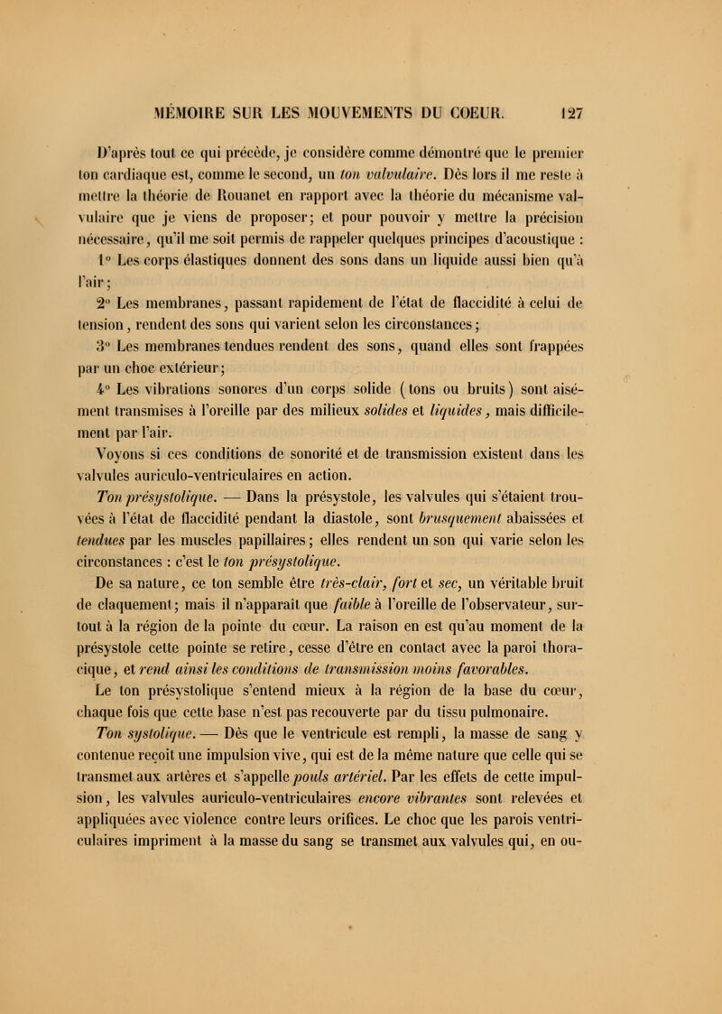 D'après tout ce qui précède, je considère comme démontré que le premier ion cardiaque est, comme le second, un ton valvidaire. Dès lors il me reste à mettre la théorie de Rouanet en rapport avec la théorie du mécanisme val- vulaire que je viens de proposer; et pour pouvoir y mettre la précision nécessaire, qu'il me soit permis de rappeler quelques principes d'acoustique : 1° Les corps élastiques donnent des sons dans un liquide aussi hien qu'à l'air; 2° Les membranes, passant rapidement de l'état de flaccidité à celui de tension, rendent des sons qui varient selon les circonstances; 3 Les membranes tendues rendent des sons, quand elles sont frappées par un choc extérieur; 1° Les vibrations sonores d'un corps solide ( tons ou bruits ) sont aisé- ment transmises à l'oreille par des milieux solides et liquides, mais difficile- ment par l'air. Voyons si ces conditions de sonorité et de transmission existent dans les valvules auriculo-ventriculaires en action. Ton présystolique. —Dans la présystole, les valvules qui s'étaient trou- vées à l'état de flaccidité pendant la diastole, sont brusquement abaissées et tendues par les muscles papillaires ; elles rendent un son qui varie selon les circonstances : c'est le ton présystolique. De sa nature, ce ton semble être très-clair, fort et sec, un véritable bruit de claquement; mais il n'apparaît que faible à l'oreille de l'observateur, sur- tout à la région de la pointe du cœur. La raison en est qu'au moment de la présystole celte pointe se retire, cesse d'être en contact avec la paroi thora- cique, et rend ainsi les conditions de transmission moins favorables. Le ton présystolique s'entend mieux à la région de la base du cœur, chaque fois que cette base n'est pas recouverte par du tissu pulmonaire. Ton systolique.—■ Dès que le ventricule est rempli, la masse de sang y contenue reçoit une impulsion vive, qui est de la même nature que celle qui se transmet aux artères et s'appelle poids artériel. Par les effets de cette impul- sion, les valvules auriculo-ventriculaires encore vibrantes sont relevées et appliquées avec violence contre leurs orifices. Le choc que les parois ventri- culaires impriment à la masse du sang se transmet aux valvules qui, en ou-