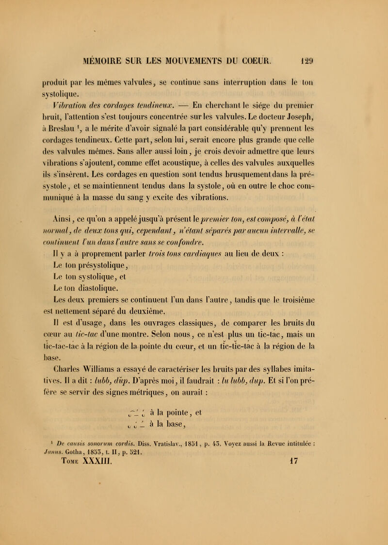 produit par les mêmes valvules, se continue sans interruption clans le ton systolique. Vibration des cordages tendineux. — En cherchant le siège du premier bruit, l'attention s'est toujours concentrée sur les valvules. Le docteur Joseph, à Breslau ', a le mérite d'avoir signalé la part considérable qu'y prennent les cordages tendineux. Cette part, selon lui, serait encore plus grande que celle des valvules mêmes. Sans aller aussi loin, je crois devoir admettre que leurs vibrations s'ajoutent, comme effet acoustique, à celles des valvules auxquelles ils s'insèrent. Les cordages en question sont tendus brusquement dans la pré- systole, et se maintiennent tendus dans la systole, où en outre le choc com- muniqué à la masse du sang y excite des vibrations. Ainsi, ce qu'on a appelé jusqu'à présent le premier ton, est composé, à l'état normal, de deux tons qui, cependant, n'étant séparés par aucun intervalle, se continuent l'un dans l'autre sans se confondre. Il y a à proprement parler trois tons cardiaques au lieu de deux : Le ton présystolique, Le ton systolique, et Le ton diastolique. Les deux premiers se continuent l'un dans l'autre, tandis que le troisième est nettement séparé du deuxième. Il est d'usage, dans les ouvrages classiques, de comparer les bruits du cœur au tic-tac d'une montre. Selon nous, ce n'est plus un tic-tac, mais un tic-tac-tac à la région de la pointe du cœur, et un tic-tic-lac à la région de la base. Charles Williams a essayé de caractériser les bruits par des syllabes imita- tives. Il a dit : lubb, dup. D'après moi, il faudrait : lu lubb, dup. Et si l'on pré- fère se servir des signes métriques, on aurait : ~1 i à la pointe, et j,^ à la base, 1 De causis sonorum cordis. Diss. Vratislav., 1831, p. 45. Voyez aussi la Revue intitulée : .laiius. Gotha, 1855, t. II, p. 321. Tome XXXIII. 17