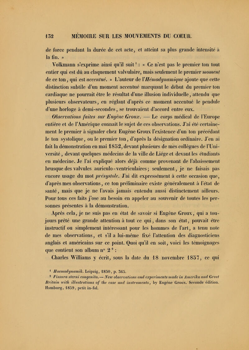 de force pendant la durée de cet acte, et atteint sa plus grande intensité à la fin. » Volkmann s'exprime ainsi qu'il suit ! : « Ce n'est pas le premier ton tout entier qui est dû au claquement valvulaire, mais seulement le premier moment de ce ton, qui est accentué. » L'auteur de Y Hémodynamique ajoute que cette distinction subtile d'un moment accentué marquant le début du premier ton cardiaque ne pourrait être le résultat d'une illusion individuelle, attendu que plusieurs observateurs, en réglant d'après ce moment accentué le pendule d'une horloge à demi-secondes, se trouvaient d'accord entre eux. Observations faites sur Eugène Groux. — Le corps médical de l'Europe entière et de l'Amérique connaît le sujet de ces observations. J'ai été certaine- ment le premier à signaler chez Eugène Groux l'existence d'un ton précédant le ton systolique, ou le premier ton, d'après la désignation ordinaire. J'en ai fait la démonstration en mai 1852, devant plusieurs de mes collègues de l'Uni- versité , devant quelques médecins de la ville de Liège et devant les étudiants en médecine. Je l'ai expliqué alors déjà comme provenant de l'abaissement brusque des valvules auriculo-ventriculaires; seulement, je ne faisais pas encore usage du mot présystole. J'ai dit expressément à cette occasion que, d'après mes observations, ce ton préliminaire existe généralement à l'état de santé, mais que je ne l'avais jamais entendu aussi distinctement ailleurs. Pour tous ces faits j'ose au besoin en appeler au souvenir de toutes les per- sonnes présentes à la démonstration. Après cela, je ne suis pas en état de savoir si Eugène Groux, qui a tou- jours prêté une grande attention à tout ce qui, dans son état, pouvait être instructif ou simplement intéressant pour les hommes de l'art, a tenu note de mes observations, et s'il a lui-même fixé l'attention des diagnosticiens anglais et américains sur ce point. Quoi qu'il en soit, voici les témoignages que contient son album n° 22 : Charles Williams y écrit, sous la date du 18 novembre 1857, ce qui 1 Haemodynamik. Leipzig, 4850, p. 565. 2 Fissura sterni congenita.— New observations and experiments made in Amerika and Great Britain with illustrations of the case and instruments, by Eugène Groux. Seconde édition. Hamburg, 1859, petit in-fol.