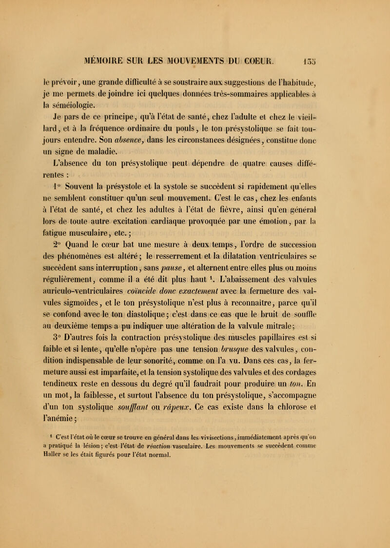 le prévoir, une grande difficulté à se soustraire aux suggestions de l'habitude, je me permets de joindre ici quelques données très-sommaires applicables à la séméiologie. Je pars de ce principe, qu'à l'état de santé, chez l'adulte et chez le vieil- lard, et à la fréquence ordinaire du pouls, le ton présystolique se fait tou- jours entendre. Son absence, dans les circonstances désignées, constitue donc un signe de maladie. L'absence du ton présystolique peut dépendre de quatre causes diffé- rentes : 4° Souvent la présystole et la systole se succèdent si rapidement qu'elles ne semblent constituer qu'un seul mouvement. C'est le cas, chez les enfants à l'état de santé, et chez les adultes à l'état de fièvre, ainsi qu'en général lors de toute autre excitation cardiaque provoquée par une émotion, par la fatigue musculaire, etc. ; 2° Quand le cœur bat une mesure à deux temps, l'ordre de succession des phénomènes est altéré; le resserrement et la dilatation ventriculaires se succèdent sans interruption, sans pause, et alternent entre elles plus ou moins régulièrement, comme il a été dit plus haut \ L'abaissement des valvules auriculo-ventriculaires coïncide donc exactement avec la fermeture des val- vules sigmoïdes, et le ton présystolique n'est plus à reconnaître, parce qu'il se confond avec le ton diastolique ; c'est dans ce cas que le bruit de souffle au deuxième temps a pu indiquer une altération de la valvule mitrale; 3° D'autres fois la contraction présystolique des muscles papillaires est si faible et si lente, qu'elle n'opère pas une tension brusque des valvules, con- dition indispensable de leur sonorité, comme on l'a vu. Dans ces cas, la fer- meture aussi est imparfaite, et la tension systolique des valvules et des cordages tendineux reste en dessous du degré qu'il faudrait pour produire un ton. En un mot, la faiblesse, et surtout l'absence du ton présystolique, s'accompagne d'un ton systolique soufflant ou râpeux. Ce cas existe dans la chlorose et l'anémie ; 1 C'est l'état où le cœur se trouve en général dans les vivisections, immédiatement après qu'on a pratiqué la lésion; c'est l'état de réaction vasculaire. Les mouvements se succèdent comme Haller se les était figurés pour l'état normal.