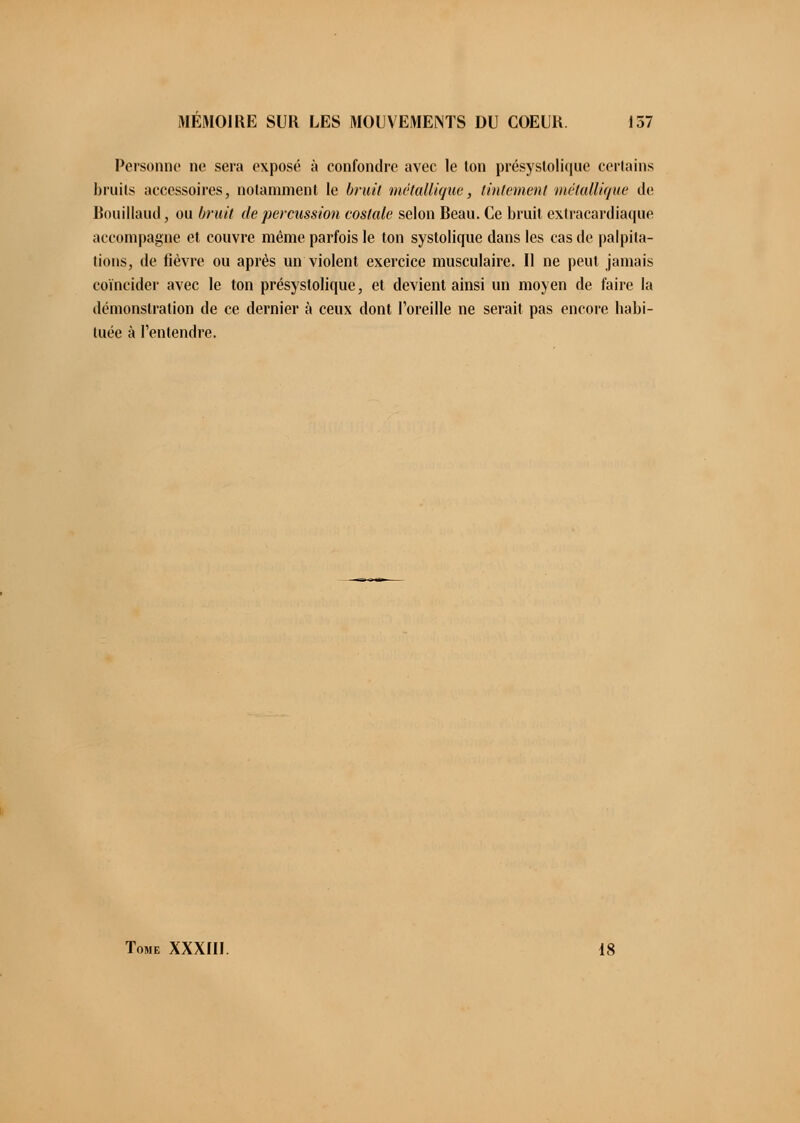 Personne ne sera exposé à confondre avec le ton présystolique certains bruits accessoires, notamment le bruit métallique, tintement métallique de Bouillaud, ou bruit de percussion costale selon Beau. Ce bruit extracardiaque accompagne et couvre même parfois le ton systolique dans les cas de palpita- tions, de fièvre ou après un violent exercice musculaire. Il ne peut jamais coïncider avec le ton présystolique, et devient ainsi un moyen de faire la démonstration de ce dernier à ceux dont l'oreille ne serait pas encore habi- tuée à l'entendre. Tome XXXIII. 18