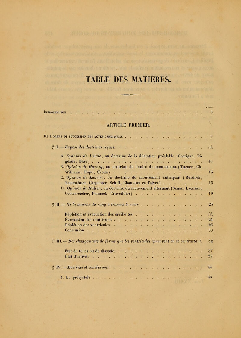 TABLE DES MATIERES. Introduction 5 ARTICLE PREMIER. De l'ordre de succession des actes cardiaques 9 § I. — Exposé des doctrines reçues id. A. Opinion de Vésale, ou doctrine de la dilatation préalable (Corrigan, Pi- geaux, Beau) 10 B. Opinion de Harvey, ou doctrine de l'unité du mouvement (Turner, Ch. Williams, Hope, Skoda ) . : 15 C. Opinion de Lancisi, ou doctrine du mouvement anticipant (Burdach, Kuerschner, Carpenter, Schiff, Chauveau et Faivre) 15 D. Opinion de Haller, ou doctrine du mouvement alternant (Senac, Laennec, Oesterreicher, Pennock, Cruveilhier) . . . 1!) § II. — De la marche du sang à travers le cœur 25 Béplétion et évacuation des oreillettes id. Evacuation des ventricules 24 Réplétion des ventricules 25 Conclusion 30 § III. —Des changements de forme que les ventricules éprouvent en se contractant. 32 État de repos ou de diastole 57 État d'activité 58 § IV.—Doctrine et conclusions 46 1. La présystole 48