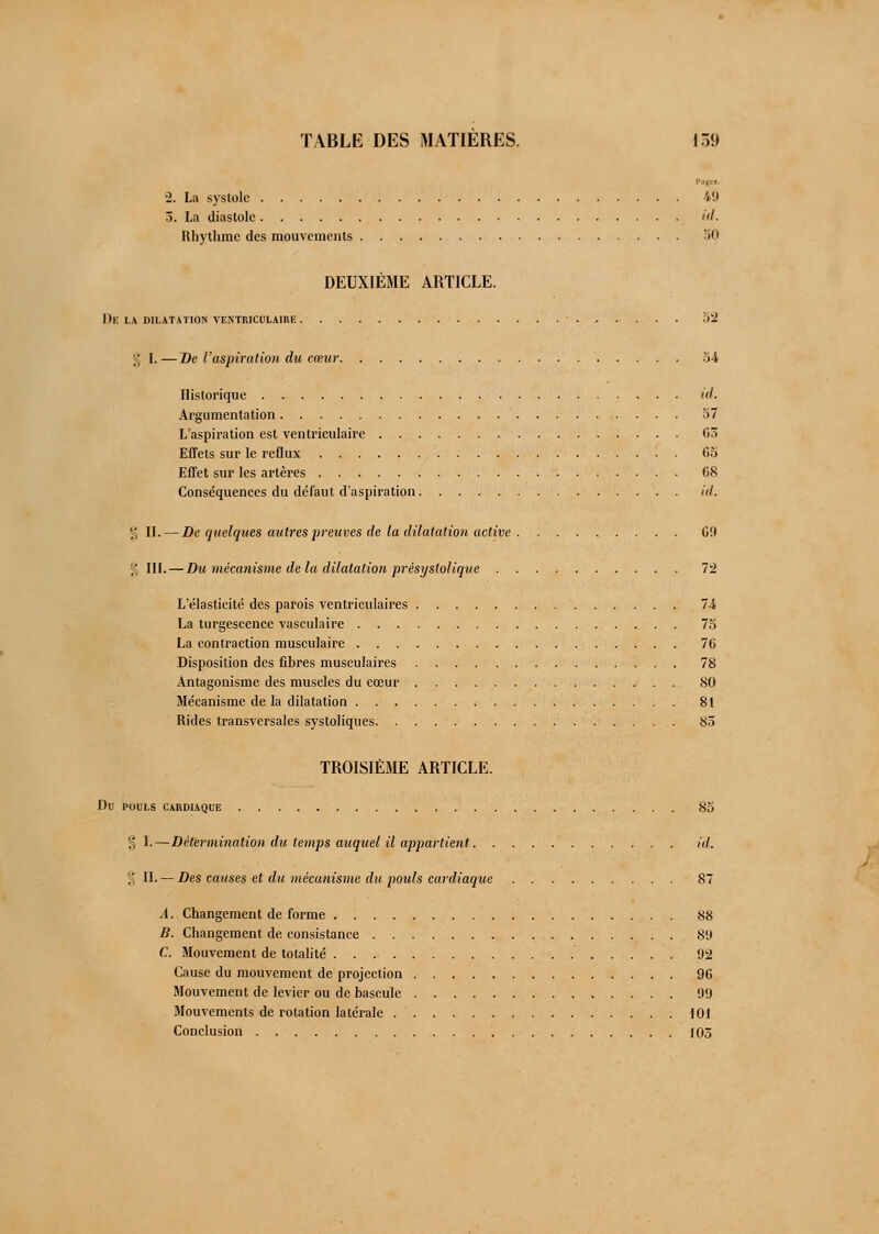 2. La systole 49 5. La diastole id. Rhythme des mouvements 50 DEUXIÈME ARTICLE. De LA DILATATION VENTRICl'LAIRE 32 g I. — De l'aspiration du cœur 54 Historique id. Argumentation b7 L'aspiration est ventriculaire 03 Effets sur le reflux 65 Effet sur les artères 68 Conséquences du défaut d'aspiration id. % II. — De quelques autres preuves de la dilatation active 6!) § III. — Du mécanisme delà dilatation présystolique 72 L'élasticité des parois ventriculaires 74 La turgescence vasculaire 75 La contraction musculaire 76 Disposition des fibres musculaires 78 Antagonisme des muscles du cœur 80 Mécanisme delà dilatation 81 Rides transversales systoliques 85 TROISIÈME ARTICLE. Du POULS CARDIAQUE 85 § I.—Détermination du temps auquel il appartient id. % IL—Des causes et du mécanisme du pouls cardiaque 87 A. Changement de forme 88 B. Changement de consistance 89 C. Mouvement de totalité 92 Cause du mouvement de projection 96 Mouvement de levier ou de bascule 99 Mouvements de rotation latérale 101 Conclusion 105