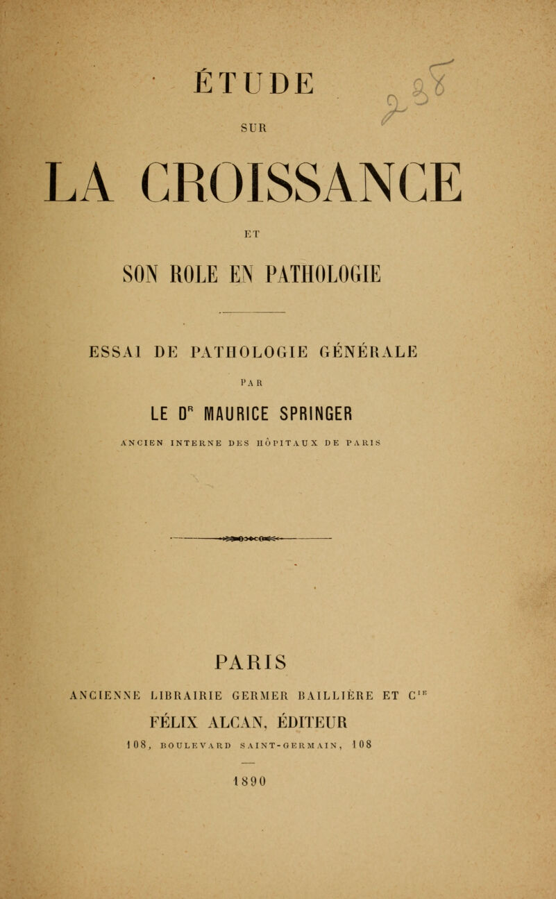 • ÉTUDE . 9^^ SUR ^ LA CROISSANCE ET SON ROLE EN PATHOLOGIE r r ESSAI DE PATHOLOGIE GENERALE PAR LE D'' MAURICE SPRINGER ANCIEN INTERNE DES HOPITAUX DE PARIS ■ l'^'^O JOcO^»»- PARIS ANCIENNE LIBRAIRIE GERMER BAILLIÈRE ET C^ FÉLIX ALCAN, ÉDITEUR 10 8, D 0 U L E V A R D S A I N T - G E R M A I N , 108 1890