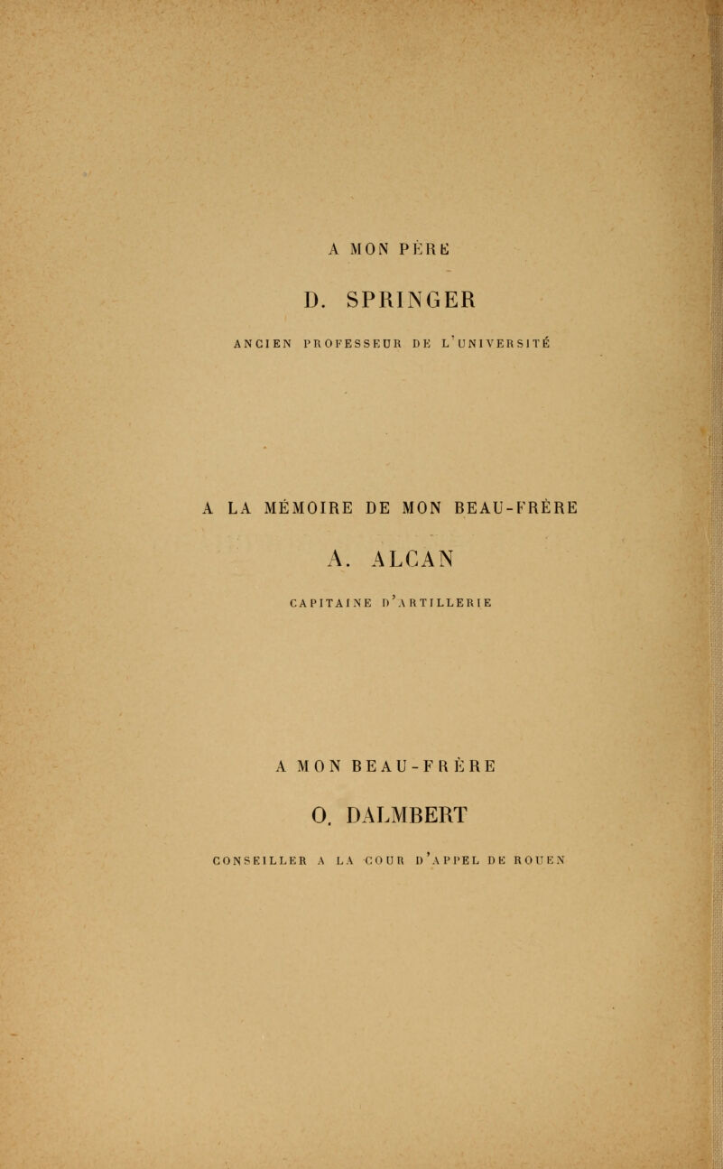 A MON PÉRbl D. SPRINGER ANCIEN PROFESSEUR DE l'uNIVERSITÉ A LA MÉMOIRE DE MON BEAU-FRÈRE A. ALCAN CAPITAINE d'artillerie A MON BEAU-FRÈRE 0. DALMBERT conseiller a la cour d'appel de ROUEN