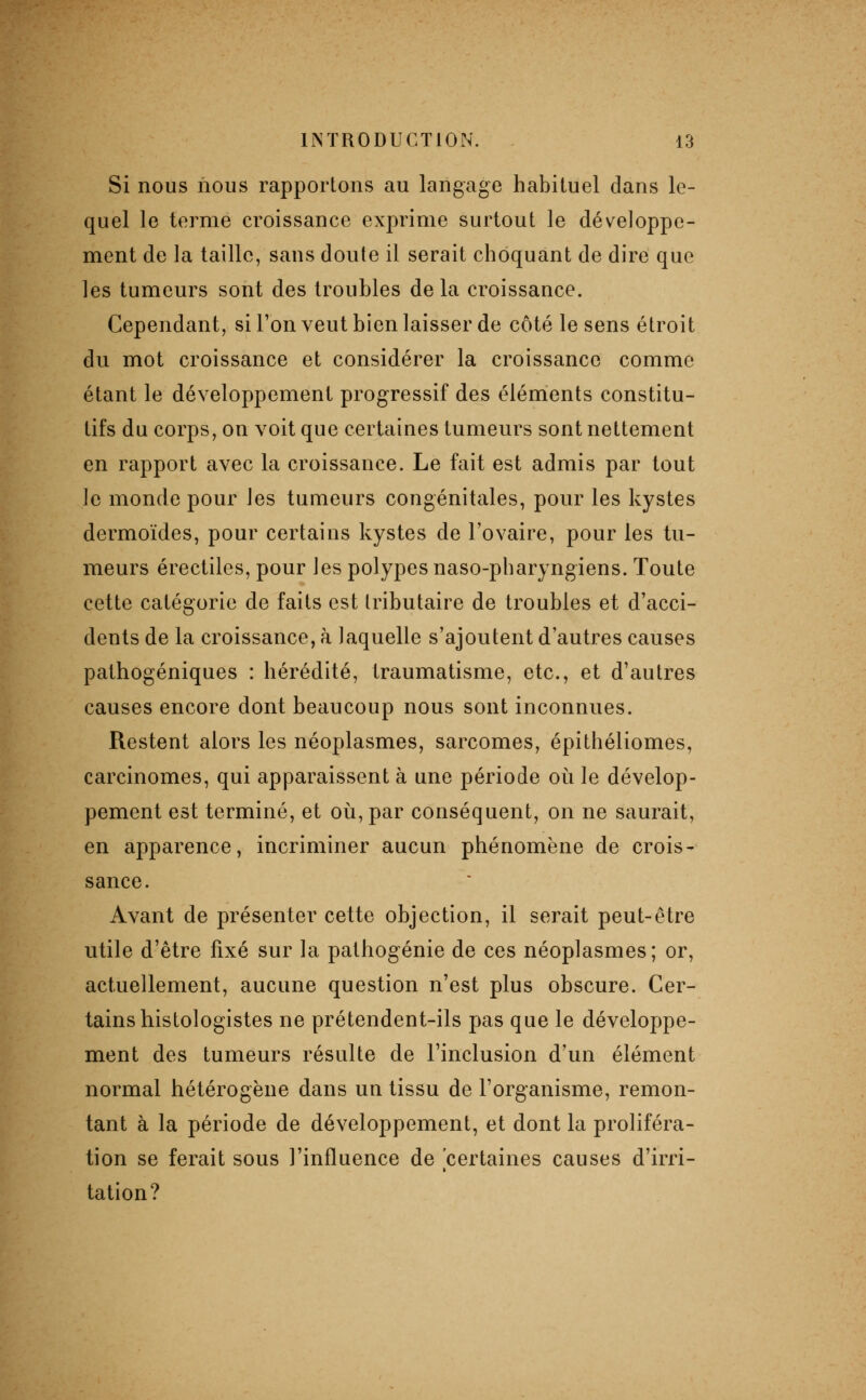 Si nous nous rapportons au langage habituel dans le- quel le terme croissance exprime surtout le développe- ment de la taille, sans doute il serait choquant de dire que les tumeurs sont des troubles delà croissance. Cependant, si l'on veut bien laisser de côté le sens étroit du mot croissance et considérer la croissance comme étant le développement progressif des éléments constitu- tifs du corps, on voit que certaines tumeurs sont nettement en rapport avec la croissance. Le fait est admis par tout le monde pour les tumeurs congénitales, pour les kystes dermoïdes, pour certains kystes de l'ovaire, pour les tu- meurs érectiles, pour les polypes naso-pharyngiens. Toute cette catégorie de faits est tributaire de troubles et d'acci- dents de la croissance, à laquelle s'ajoutent d'autres causes pathogéniques : hérédité, traumatisme, etc., et d'autres causes encore dont beaucoup nous sont inconnues. Restent alors les néoplasmes, sarcomes, épithéliomes, carcinomes, qui apparaissent à une période où le dévelop- pement est terminé, et où, par conséquent, on ne saurait, en apparence, incriminer aucun phénomène de crois- sance. Avant de présenter cette objection, il serait peut-être utile d'être fixé sur la pathogénie de ces néoplasmes; or, actuellement, aucune question n'est plus obscure. Cer- tains histologistes ne prétendent-ils pas que le développe- ment des tumeurs résulte de l'inclusion d'un élément normal hétérogène dans un tissu de l'organisme, remon- tant à la période de développement, et dont la proliféra- tion se ferait sous l'influence de certaines causes d'irri- tation?