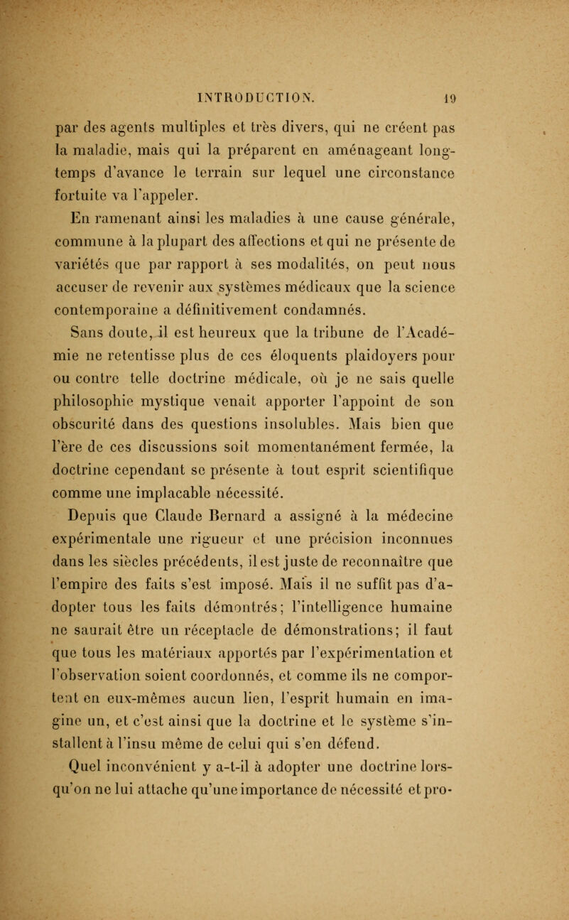 par des agents multiples et très divers, qui ne créent pas la maladie, mais qui la préparent en aménageant long- temps d'avance le terrain sur lequel une circonstance fortuite va l'appeler. En ramenant ainsi les maladies h une cause générale, commune à la plupart des affections et qui ne présente de variétés que par rapport à ses modalités, on peut nous accuser de revenir aux systèmes médicaux que la science contemporaine a définitivement condamnés. Sans doute, il est heureux que la tribune de l'Acadé- mie ne retentisse plus de ces éloquents plaidoyers pour ou contre telle doctrine médicale, oi^i je ne sais quelle philosophie mystique venait apporter l'appoint de son obscurité dans des questions insolubles. Mais bien que l'ère de ces discussions soit momentanément fermée, la doctrine cependant se présente à tout esprit scientifique comme une implacable nécessité. Depuis que Claude Bernard a assigné à la médecine expérimentale une rigueur et une précision inconnues dans les siècles précédents, il est juste de reconnaître que l'empire des faits s'est imposé. Mais il ne suffit pas d'a- dopter tous les faits démontrés; l'intelligence humaine ne saurait être un réceptacle de démonstrations; il faut que tous les matériaux apportés par l'expérimentation et l'observation soient coordonnés, et comme ils ne compor- tent en eux-mêmes aucun lien, l'esprit humain en ima- gine un, et c'est ainsi que la doctrine et le système s'in- stallent à l'insu même de celui qui s'en défend. Quel inconvénient y a-t-il à adopter une doctrine lors- qu'on ne lui attache qu'une importance de nécessité etpro-