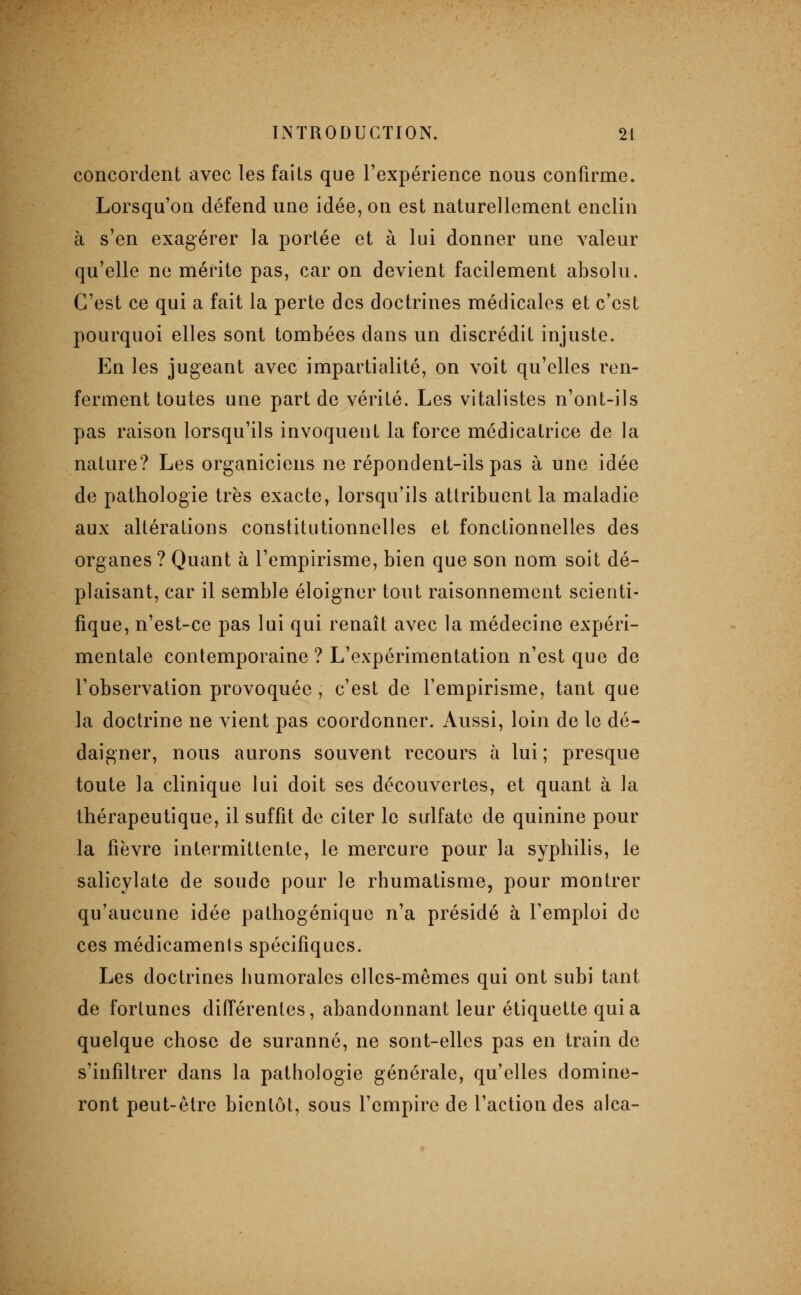 concordent avec les faits que l'expérience nous confirme. Lorsqu'on défend une idée, on est naturellement enclin à s'en exagérer la portée et à lui donner une valeur qu'elle ne mérite pas, car on devient facilement absolu. C'est ce qui a fait la perte des doctrines médicales et c'est pourquoi elles sont tombées dans un discrédit injuste. En les jugeant avec impartialité, on voit qu'elles ren- ferment toutes une part de vérité. Les vitalistes n'ont-ils pas raison lorsqu'ils invoquent la force médicatrice de la nature? Les organiciens ne répondent-ils pas à une idée de pathologie très exacte, lorsqu'ils attribuent la maladie aux altérations constitutionnelles et fonctionnelles des organes? Quant à l'empirisme, bien que son nom soit dé- plaisant, car il semble éloigner tout raisonnement scienti- fique, n'est-ce pas lui qui renaît avec la médecine expéri- mentale contemporaine ? L'expérimentation n'est que de l'observation provoquée, c'est de l'empirisme, tant que la doctrine ne vient pas coordonner. Aussi, loin de le dé- daigner, nous aurons souvent recours à lui; presque toute la clinique lui doit ses découvertes, et quant à la thérapeutique, il suffit de citer le sulfate de quinine pour la fièvre intermittente, le mercure pour la syphilis, le salicylate de soude pour le rhumatisme, pour montrer qu'aucune idée pathogénique n'a présidé à l'emploi de ces médicaments spécifiques. Les doctrines humorales elles-mêmes qui ont subi tant de fortunes différentes, abandonnant leur étiquette quia quelque chose de suranné, ne sont-elles pas en train de s'infiltrer dans la pathologie générale, qu'elles domine- ront peut-être bientôt, sous l'empire de l'action des alca-