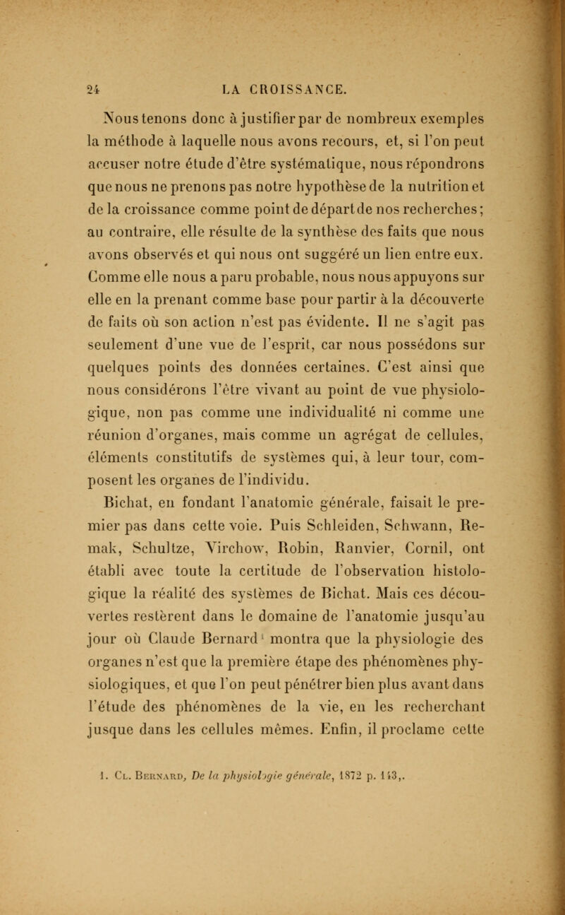 Nous tenons donc à justifier par de nombreux exemples la méthode à laquelle nous avons recours, et, si l'on peut accuser notre étude d'être systématique, nous répondrons que nous ne prenons pas notre hypothèse de la nutrition et de la croissance comme point de départ de nos recherches ; au contraire, elle résulte de la synthèse des faits que nous avons observés et qui nous ont suggéré un lien entre eux. Comme elle nous a paru probable, nous nous appuyons sur elle en la prenant comme base pour partir à la découverte de faits où son action n'est pas évidente. Il ne s'agit pas seulement d'une vue de l'esprit, car nous possédons sur quelques points des données certaines. C'est ainsi que nous considérons l'être vivant au point de vue physiolo- gique, non pas comme une individualité ni comme une réunion d'organes, mais comme un agrégat de cellules, éléments constitutifs de systèmes qui, à leur tour, com- posent les organes de l'individu. Bichat, en fondant Tanatomic générale, faisait le pre- mier pas dans cette voie. Puis Schleiden, Schwann, Re- mak, Schultze, Yirchow, Robin, Ranvier, Cornil, ont établi avec toute la certitude de l'observation histolo- gique la réalité des systèmes de Bichat. Mais ces décou- vertes restèrent dans le domaine de l'anatomie jusqu'au jour où Claude Bernard' montra que la physiologie des organes n'est que la première étape des phénomènes phy- siologiques, et quo l'on peut pénétrer bien plus avant dans l'étude des phénomènes de la vie, en les recherchant jusque dans les cellules mêmes. Enfui, il proclame celte 1. Cl. Bernard, De la physioijgie générale^ 1872 p. Ii3,.