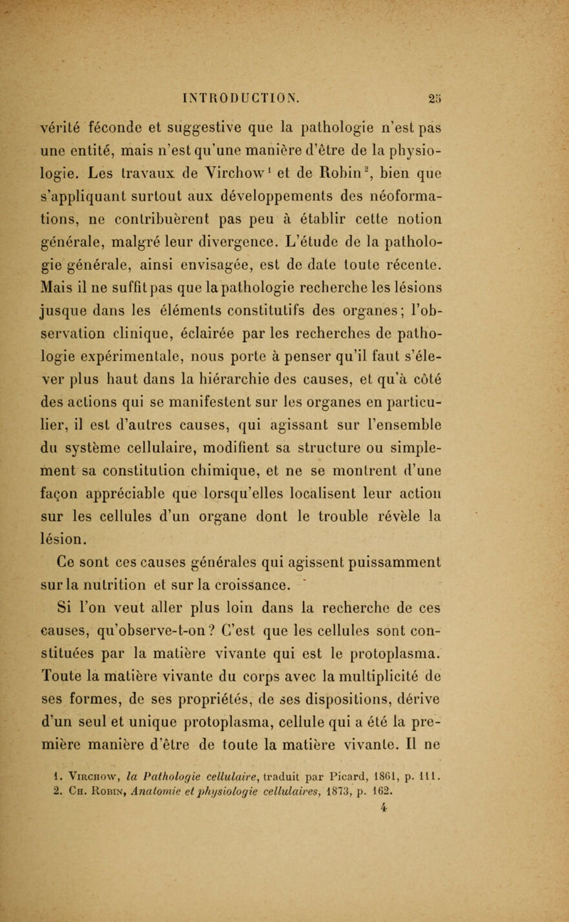 vérité féconde et suggestive que la pathologie n'est pas une entité, mais n'est qu'une manière d'être de la physio- logie. Les travaux de Yirchow^ et de Rohin^, bien que s'appliquant surtout aux développements des néoforma- tions, ne contribuèrent pas peu à établir cette notion générale, malgré leur divergence. L'étude de la patholo- gie générale, ainsi envisagée, est de date toute récente. Mais il ne suffit pas que la pathologie recberche les lésions jusque dans les éléments constitutifs des organes; Tob- servation clinique, éclairée par les recherches de patho- logie expérimentale, nous porte à penser qu'il faut s'éle- ver plus haut dans la hiérarchie des causes, et qu'à côté des actions qui se manifestent sur les organes en particu- lier, il est d'autres causes, qui agissant sur l'ensemble du système cellulaire, modifient sa structure ou simple- ment sa constitution chimique, et ne se montrent d'une façon appréciable que lorsqu'elles localisent leur action sur les cellules d'un organe dont le trouble révèle la lésion. Ce sont ces causes générales qui agissent puissamment sur la nutrition et sur la croissance. Si l'on veut aller plus loin dans la recherche de ces causes, qu'observe-t-on? C'est que les cellules sont con- stituées par la matière vivante qui est le protoplasma. Toute la matière vivante du corps avec la multiplicité de ses formes, de ses propriétés, de ses dispositions, dérive d'un seul et unique protoplasma, cellule qui a été la pre- mière manière d'être de toute la matière vivante. Il ne 1. ViRCHow, la Pathologie cellulaire, traduit par Picard, 1861, p. 111. 2. Ch. Robin, Anatomie et physiologie cellulaires, 1873, p. 162. 4