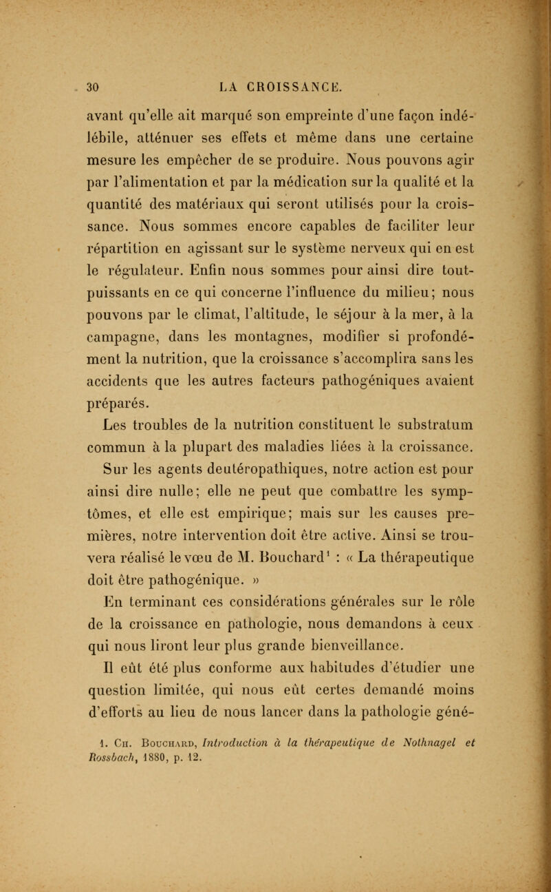 avant qu'elle ait marqué son empreinte d'une façon indé- lébile, atténuer ses effets et même dans une certaine mesure les empêcher de se produire. Nous pouvons agir par l'alimentation et par la médication sur la qualité et la quantité des matériaux qui seront utilisés pour la crois- sance. Nous sommes encore capables de faciliter leur répartition en agissant sur le système nerveux qui en est le régulateur. Enfin nous sommes pour ainsi dire tout- puissants en ce qui concerne l'influence du milieu; nous pouvons par le climat, l'altitude, le séjour à la mer, à la campagne, dans les montagnes, modifier si profondé- ment la nutrition, que la croissance s'accomplira sans les accidents que les autres facteurs pathogéniques avaient préparés. Les troubles de la nutrition constituent le substratum commun à la plupart des maladies liées à la croissance. Sur les agents deutéropathiques, notre action est pour ainsi dire nulle; elle ne peut que combattre les symp- tômes, et elle est empirique; mais sur les causes pre- mières, notre intervention doit être active. Ainsi se trou- vera réalisé le vœu de M. Bouchard^ : « La thérapeutique doit être pathogénique. » En terminant ces considérations générales sur le rôle de la croissance en pathologie, nous demandons à ceux qui nous liront leur plus grande bienveillance. Il eût été plus conforme aux habitudes d'étudier une question limitée, qui nous eût certes demandé moins d'efforts au lieu de nous lancer dans la pathologie géné- 1. Ch. Bouchard, Introduction à la thérapeutique de Nothnagel et Rossbach, 1880, p. 12.