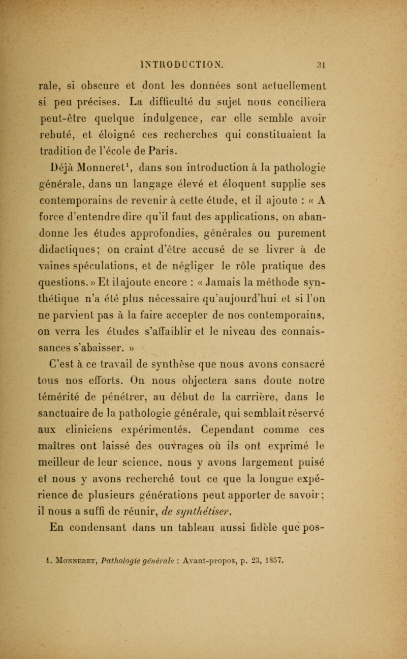 raie, si obscure et dont les données sont actuellement si peu précises. La difficulté du sujet nous conciliera peut-être quelque indulgence, car elle semble avoir rebuté, et éloigné ces recherches qui constituaient la tradition de l'école de Paris. Déjà Monneret^, dans son introduction à la pathologie générale, dans un langage élevé et éloquent supplie ses contemporains de revenir à cette étude, et il ajoute : « A force d'entendre dire qu'il faut des applications, on aban- donne les études approfondies, générales ou purement didactiques; on craint d'être accusé de se livrer à de vaines spéculations, et de négliger le rôle pratique des questions. » Et ilajoute encore : « Jamais la méthode syn- thétique n'a été plus nécessaire qu'aujourd'hui et si l'on ne parvient pas à la faire accepter de nos contemporains, on verra les études s'affaiblir et le niveau des connais- sances s'abaisser. » C'est à ce travail de synthèse que nous avons consacré tous nos efforts. On nous objectera sans doute notre témérité de pénétrer, au début de la carrière, dans le sanctuaire de la pathologie générale-, qui semblait réservé aux cliniciens expérimentés. Cependant comme ces maîtres ont laissé des ouvrages où ils ont exprimé le meilleur de leur science, nous y avons largement puisé et nous y avons recherché tout ce que la longue expé- rience de plusieurs générations peut apporter de savoir; il nous a suffi de réunir, de synthétiser. En condensant dans un tableau aussi fidèle que pos- 1. MoNNERET, Pathologie générale : Avant-propos, p. 23, 1857.