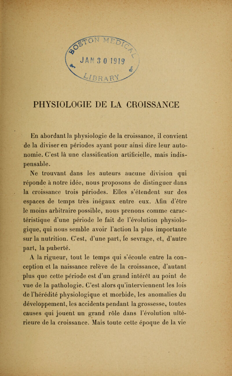 En abordant la physiologie de la croissance, il convient de la diviser en périodes ayant pour ainsi dire leur auto- nomie. C'est là une classification artificielle, mais indis- pensable. Ne trouvant dans les auteurs aucune division qui réponde à notre idée, nous proposons de distinguer dans la croissance trois périodes. Elles s'étendent sur des espaces de temps très inégaux entre eux. Afin d'être le moins arbitraire possible, nous prenons comme carac- téristique d'une période le fait de l'évolution physiolo- gique, qui nous semble avoir l'action la plus importante sur la nutrition. C'est, d'une part, le sevrage, et, d'autre part, la puberté. A la rigueur, tout le temps qui s'écoule entre la con- ception et la naissance relève de la croissance, d'autant plus que cette période est d'un grand intérêt au point de vue de la pathologie. C'est alors qu'interviennent les lois de l'hérédité physiologique et morbide, les anomalies du développement, les accidents pendant la grossesse, toutes causes qui jouent un grand rôle dans l'évolution ulté- rieure delà croissance. Mais toute cette époque de la vie