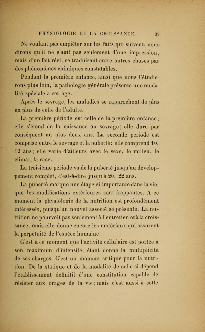 Ne voulant pas empiéter sur les faits qui suivent, nous dirons qu'il ne s'agit pas seulement d'une impression, mais d'un fait réel, se traduisant entre autres choses par des phénomènes chimiques constatables. Pendant la première enfance, ainsi que nous l'étndie- rons plus loin, la pathologie générale présente une moda- lité spéciale à cet âge. Après le sevrage, les maladies se rapprochent de plus en plus de celle de l'adulte. La première période est celle de la première enfance; elle s'étend de la naissance au sevrage ; elle dure par conséquent au plus deux ans. La seconde période est comprise entre le sevrage et la puberté; elle comprend 10, 12 ans; elle varie d'ailleurs avec le sexe, le milieu, le climat, la race. La troisième période va de la puberté jusqu'au dévelop- pement complet, c'est-à-dire jusqu'à 20, 22 ans. La puberté marque une étape si importante dans la vie, que les modifications extérieures sont frappantes. A ce moment la physiologie de la nutrition est profondément intéressée, puisqu'un nouvel associé se présente. La nu- trition ne pourvoit pas seulement à l'entretien et à la crois- sance, mais elle donne encore les matériaux qui assurent la perpétuité de l'espèce humaine. C'est à ce moment que l'activité cellulaire est portée à son maximum d'intensité, étant donné la multiplicité de ses charges. C'est un moment critique pour la nutri- tion. De la statique et de la modalité de celle-ci dépend l'établissement définitif d'une constitution capable de résister aux orages de la vie ; mais c'est aussi à cette