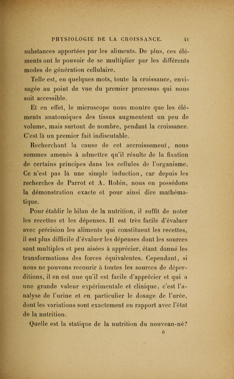 substances apportées par les aliments. De plus, ces élé- ments ont le pouvoir de se multiplier par les différents modes de génération cellulaire. Telle est, en quelques mots, toute la croissance, envi- sagée au point de vue du premier processus qui nous soit accessible. Et en effet, le microscope nous montre que les élé- ments anatomiques des tissus augmentent un peu de volume, mais surtout de nombre, pendant la croissance. C'est là un premier fait indiscutable. Recherchant la cause de cet accroissement, nous sommes amenés à admettre qu'il résulte de la fixation de certains principes dans les cellules de l'organisme. Ce n'est pas là une simple induction, car depuis les recherches de Parrot et A. Robin, nous en possédons la démonstration exacte et pour ainsi dire mathéma- tique. Pour établir le bilan de la nutrition, il suffit de noter les recettes et les dépenses. Il est très facile d'évaluer avec précision les aliments qui constituent les recettes, il est plus difficile d'évaluer les dépenses dont les sources sont multiples et peu aisées à apprécier, étant donné les transformations des forces équivalentes. Cependant, si nous ne pouvons recourir à toutes les sources do déper- ditions, il en est une qu'il est facile d'apprécier et qui a une grande valeur expérimentale et clinique, c'est l'a- nalyse de l'urine et en particulier le dosage de l'urée, dont les variations sont exactement en rapport avec l'état de la nutrition. Quelle est la statique de la nutrition du nouveau-né? 6