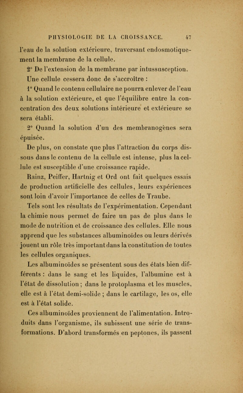 l'eau de la solution extérieure, traversant endosmotique- ment la membrane de la cellule. 2° De l'extension de la membrane par intussusception. Une cellule cessera donc de s'accroître : l* Quand le contenu cellulaire ne pourra enlever de l'eau à la solution extérieure, et que l'équilibre entre la con- centration des deux solutions intérieure et extérieure se sera établi. S'' Quand la solution d'un des membranogènes sera épuisée. Déplus, on constate que plus l'attraction du corps dis- sous dans le contenu de la cellule est intense, plus la cel- lule est susceptible d'une croissance rapide. Rainz, Peiffer, Hartnig et Ord ont fait quelques essais de production artificielle des cellules, leurs expériences sont loin d'avoir l'importance de celles de Traube. Tels sont les résultats de l'expérimentation. Cependant la chimie nous permet de faire un pas de plus dans le mode de nutrition et de croissance des cellules. Elle nous apprend que les substances albuminoïdes ou leurs dérivés jouent un rôle très important dans la constitution de toutes les cellules organiques. Les albuminoïdes se présentent sous des états bien dif- férents : dans le sang et les liquides, l'albumine est à l'état de dissolution; dans le protoplasma et les muscles, elle est à l'état demi-solide ; dans le cartilage, les os, elle est à l'état solide. Ces albuminoïdes proviennent de l'alimentation. Intro- duits dans l'organisme, ils subissent une série de trans- formations. D'abord transformés en peptones, ils passent