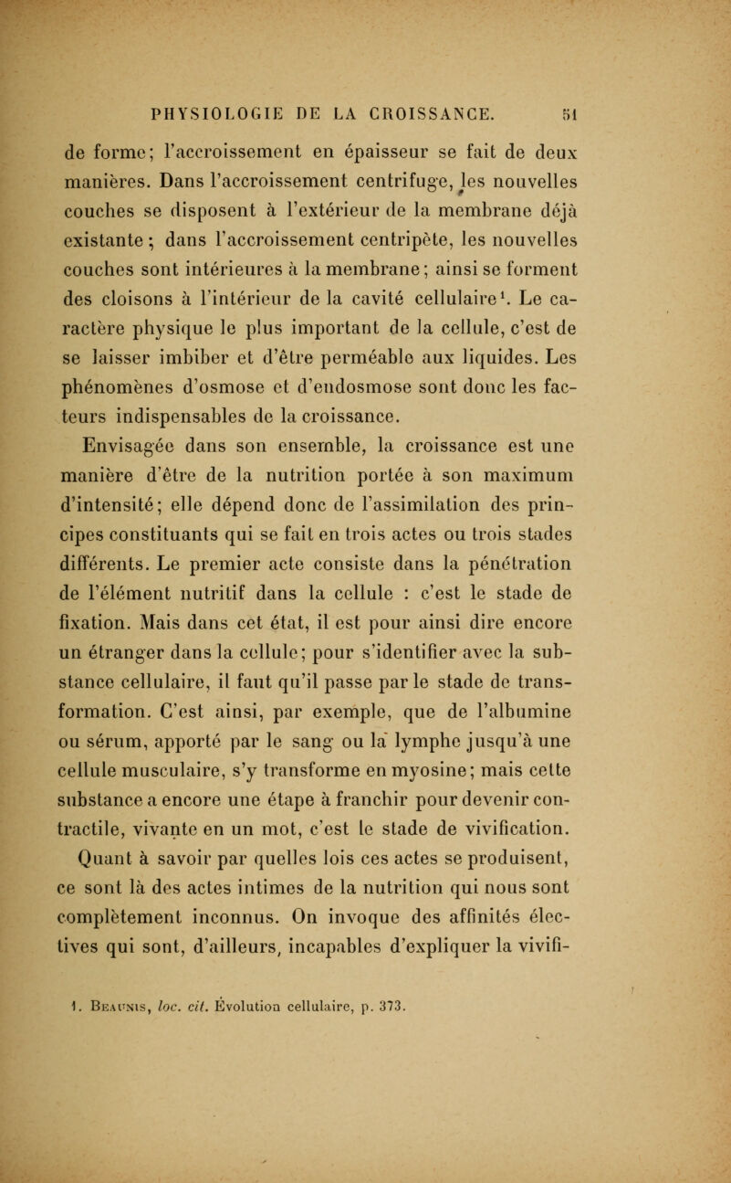 de forme; Taccroissement en épaisseur se fait de deux manières. Dans l'accroissement centrifuge, les nouvelles couches se disposent à l'extérieur de la membrane déjà existante ; dans l'accroissement centripète, les nouvelles couches sont intérieures à la membrane ; ainsi se forment des cloisons à l'intérieur de la cavité cellulaire ^ Le ca- ractère physique le plus important de la cellule, c'est de se laisser imbiber et d'être perméable aux liquides. Les phénomènes d'osmose et d'endosmose sont donc les fac- teurs indispensables de la croissance. Envisagée dans son ensemble, la croissance est une manière d'être de la nutrition portée à son maximum d'intensité; elle dépend donc de l'assimilation des prin- cipes constituants qui se fait en trois actes ou trois stades différents. Le premier acte consiste dans la pénétration de l'élément nutritif dans la cellule : c'est le stade de fixation. Mais dans cet état, il est pour ainsi dire encore un étranger dans la cellule; pour s'identifier avec la sub- stance cellulaire, il faut qu'il passe par le stade de trans- formation. C'est ainsi, par exemple, que de l'albumine ou sérum, apporté par le sang ou la lymphe jusqu'à une cellule musculaire, s'y transforme en myosine; mais cette substance a encore une étape à franchir pour devenir con- tractile, vivante en un mot, c'est le stade de vivification. Quant à savoir par quelles lois ces actes se produisent, ce sont là des actes intimes de la nutrition qui nous sont complètement inconnus. On invoque des affinités élec- tives qui sont, d'ailleurs, incapables d'expliquer la vivifi- 1. Beapnis, loc. cit. Evolution cellulaire, p. 373.