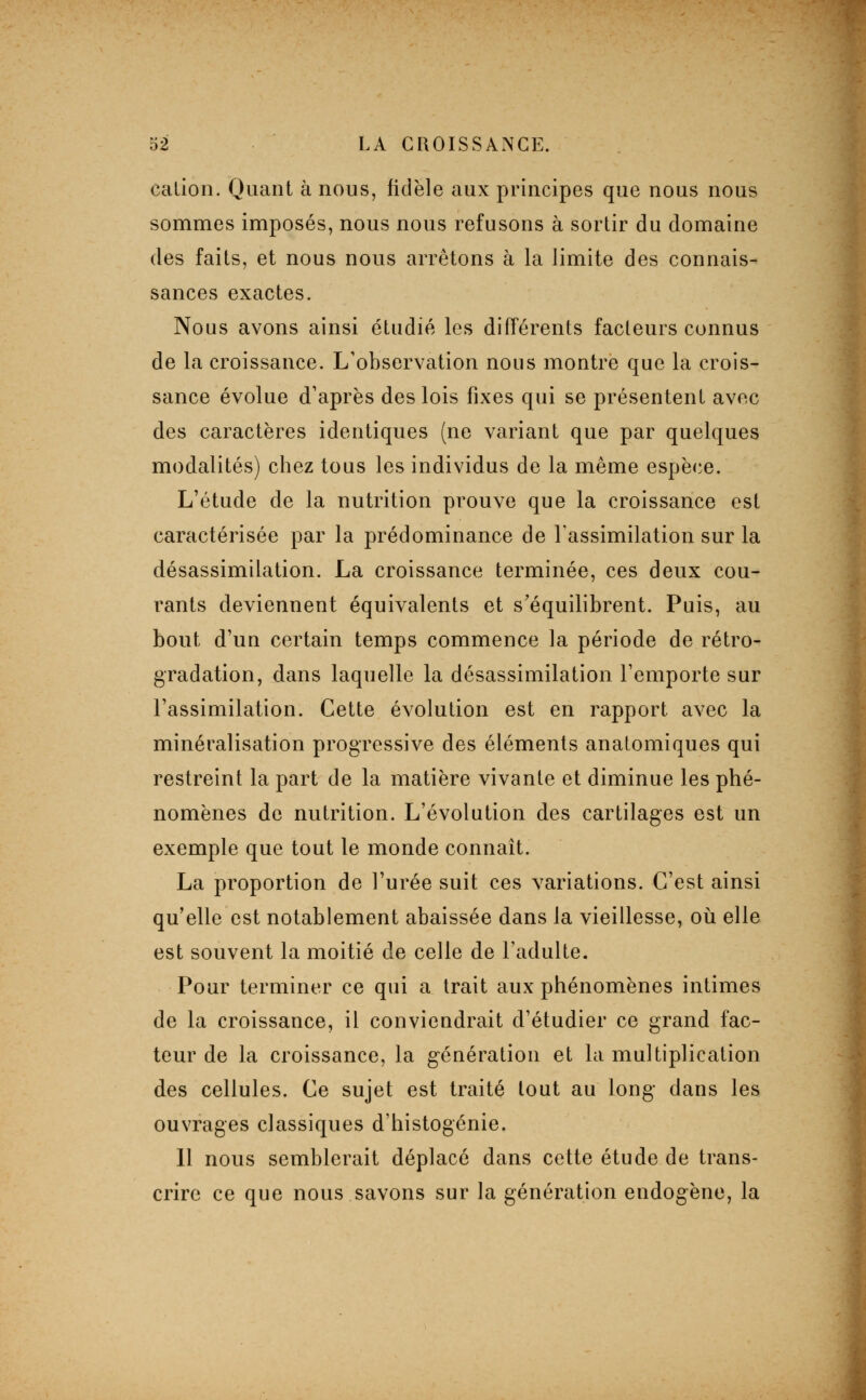 cation. Quant à nous, fidèle aux principes que nous nous sommes imposés, nous nous refusons à sortir du domaine des faits, et nous nous arrêtons à la limite des connais- sances exactes. Nous avons ainsi étudié les différents facteurs connus de la croissance. L'observation nous montre que la crois- sance évolue d'après des lois fixes qui se présentent avec des caractères identiques (ne variant que par quelques modalités) chez tous les individus de la même espèce. L'étude de la nutrition prouve que la croissance est caractérisée par la prédominance de l'assimilation sur la désassimilation. La croissance terminée, ces deux cou- rants deviennent équivalents et s'équilibrent. Puis, au bout d'un certain temps commence la période de rétro- gradation, dans laquelle la désassimilation l'emporte sur l'assimilation. Cette évolution est en rapport avec la minéralisation progressive des éléments anatomiques qui restreint la part de la matière vivante et diminue les phé- nomènes de nutrition. L'évolution des cartilages est un exemple que tout le monde connaît. La proportion de l'urée suit ces variations. C'est ainsi qu'elle est notablement abaissée dans la vieillesse, oii elle est souvent la moitié de celle de l'adulte. Pour terminer ce qui a trait aux phénomènes intimes de la croissance, il conviendrait d'étudier ce grand fac- teur de la croissance, la génération et la multiplication des cellules. Ce sujet est traité tout au long dans les ouvrages classiques d'histogénie. Il nous semblerait déplacé dans cette étude de trans- crire ce que nous savons sur la génération endogène, la