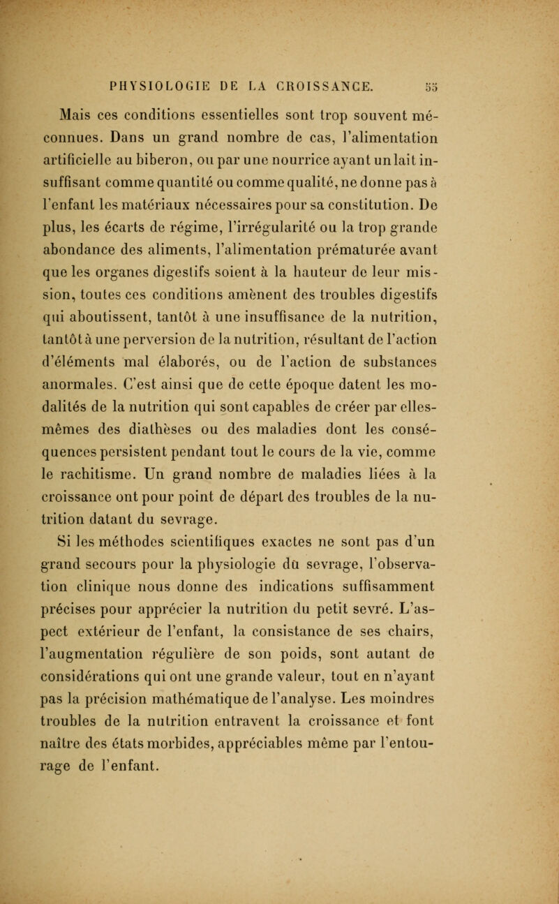 Mais ces conditions essentielles sont trop souvent mé- connues. Dans un grand nombre de cas, l'alimentation artificielle au biberon, ou par une nourrice ayant unlait in- suffisant comme quantité ou comme qualité, ne donne pas à l'enfant les matériaux nécessaires pour sa constitution. De plus, les écarts de régime, l'irrégularité ou la trop grande abondance des aliments, l'alimentation prématurée avant que les organes digeslifs soient à la hauteur de leur mis- sion, toutes ces conditions amènent des troubles digestifs qui aboutissent, tantôt à une insuffisance de la nutrition, tantôt à une perversion de la nutrition, résultant de l'action d'éléments mal élaborés, ou de l'action de substances anormales. C'est ainsi que de cette époque datent les mo- dalités de la nutrition qui sont capables de créer par elles- mêmes des diathëses ou des maladies dont les consé- quences persistent pendant tout le cours de la vie, comme le rachitisme. Un grand nombre de maladies liées à la croissance ont pour point de départ des troubles de la nu- trition datant du sevrage. Si les méthodes scientifiques exactes ne sont pas d'un grand secours pour la physiologie du sevrage, l'observa- tion clinique nous donne des indications suffisamment précises pour apprécier la nutrition du petit sevré. L'as- pect extérieur de l'enfant, la consistance de ses chairs, l'augmentation régulière de son poids, sont autant de considérations qui ont une grande valeur, tout en n'ayant pas la précision mathématique de l'analyse. Les moindres troubles de la nutrition entravent la croissance et font naître des états morbides, appréciables même par l'entou- rage de l'enfant.