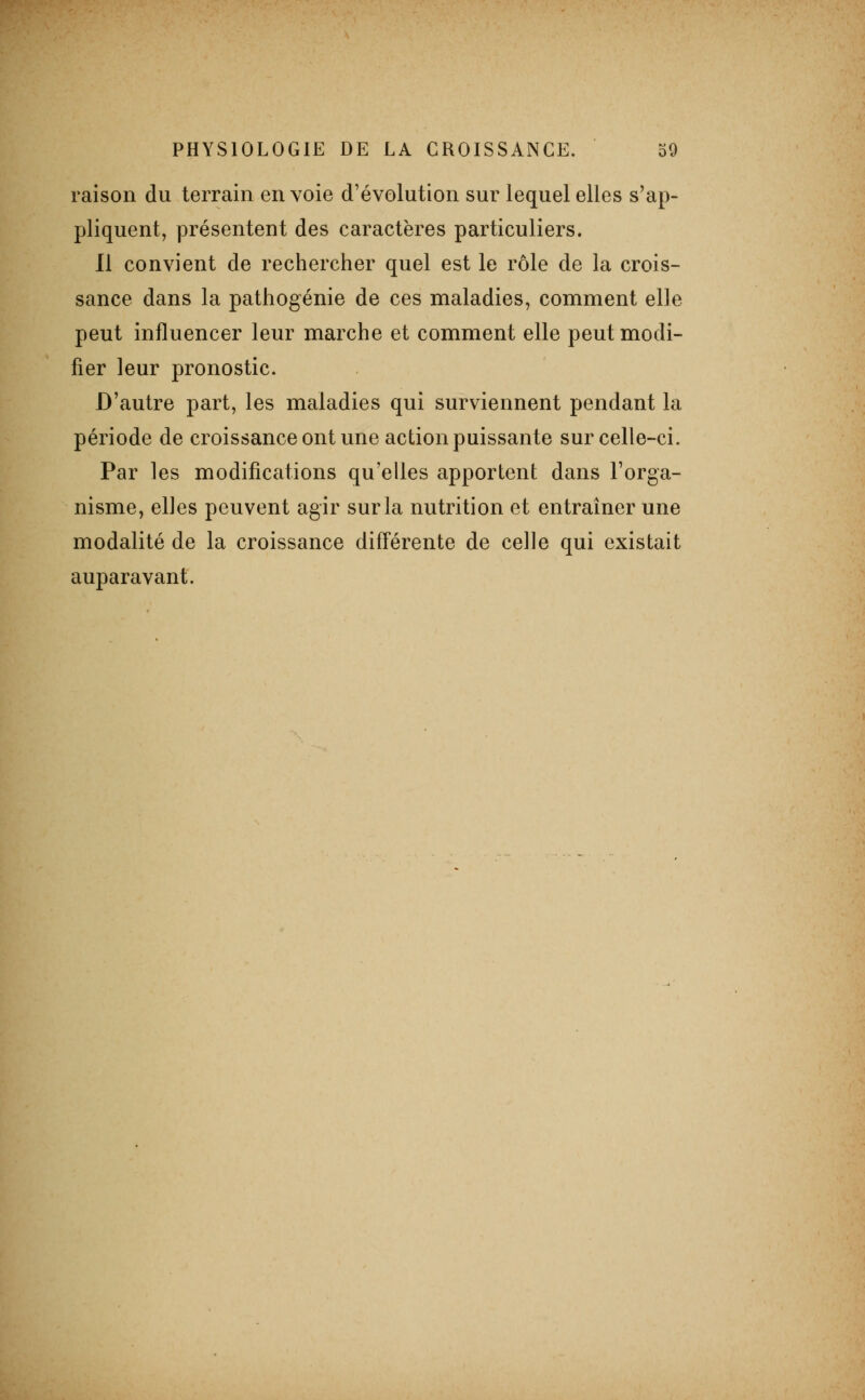raison du terrain envoie d'évolution sur lequel elles s'ap- pliquent, présentent des caractères particuliers. Il convient de rechercher quel est le rôle de la crois- sance dans la pathogénie de ces maladies, comment elle peut influencer leur marche et comment elle peut modi- fier leur pronostic. D'autre part, les maladies qui surviennent pendant la période de croissance ont une action puissante sur celle-ci. Par les modifications qu'elles apportent dans l'orga- nisme, elles peuvent agir sur la nutrition et entraîner une modalité de la croissance différente de celle qui existait auparavant.