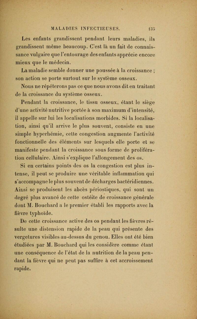 Les enfants grandissent pendant leurs maladies, ils grandissent même beaucoup. C'est là un fait de connais- sance vulgaire que l'entourage des enfants apprécie encore mieux que le médecin. La maladie semble donner une poussée à la croissance ; son action se porte surtout sur le système osseux. Nous ne répéterons pas ce que nous avons dit en traitant de la croissance du système osseux. Pendant la croissance, le tissu osseux, étant le siège d'une activité nutritive portée à son maximum d'intensité, il appelle sur lui les localisations morbides. Si la localisa- tion, ainsi qu'il arrive le plus souvent, consiste en une simple hyperhémie, cette congestion augmente l'activité fonctionnelle des éléments sur lesquels elle porte et se manifeste pendant la croissance sous forme de proliféra- tion cellulaire. Ainsi s'explique l'allongement des os. Si en certains points des os la congestion est plus in- tense, il peut se produire une véritable inflammation qui s'accompagne le plus souvent de décharges bactéridiennes. Aiijsi se produisent les abcès périostiques, qui sont un degré plus avancé de cette ostéite de croissance générale dont M. Bouchard a le premier établi les rapports avec la fièvre typhoïde. De cette croissance active des os pendant les fièvres ré- sulte une distension rapide de la peau qui présente des vergetures visibles au-dessus du genou. Elles ont été bien étudiées par M. Bouchard qui les considère comme étant une conséquence de l'état de la nutrition de la peau pen- dant la fièvre qui ne peut pas suffire à cet accroissement rapide.