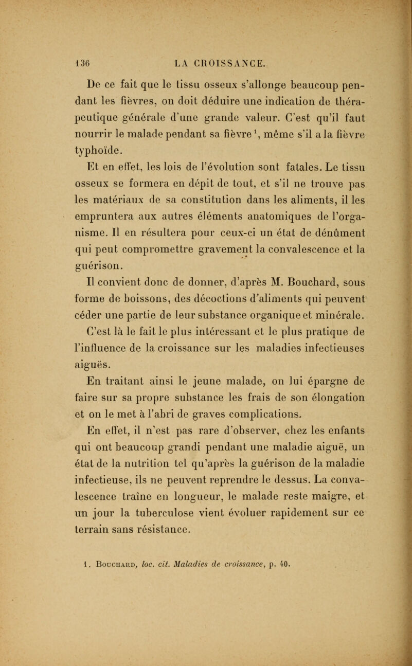 De ce fait que le tissu osseux s'allonge beaucoup pen- dant les fièvres, on doit déduire une indication de théra- peutique générale d'une grande valeur. C'est qu'il faut nourrir le malade pendant sa fièvre \ même s'il a la fièvre typhoïde. Et en effet, les lois de l'évolution sont fatales. Le tissu osseux se formera en dépit de tout, et s'il ne trouve pas les matériaux de sa constitution dans les aliments, il les empruntera aux autres éléments anatomiques de l'orga- nisme. Il en résultera pour ceux-ci un état de dénûment qui peut compromettre gravement la convalescence et la guérison. Il convient donc de donner, d'après M. Bouchard, sous forme de boissons, des décoctions d'aliments qui peuvent céder une partie de leur substance organique et minérale. C'est là le fait le plus intéressant et le plus pratique de l'influence de la croissance sur les maladies infectieuses aiguës. En traitant ainsi le jeune malade, on lui épargne de faire sur sa propre substance les frais de son élongation et on le met à Fabri de graves complications. En effet, il n'est pas rare d'observer, chez les enfants qui ont beaucoup grandi pendant une maladie aiguë, un état de la nutrition tel qu'après la guérison de la maladie infectieuse, ils ne peuvent reprendre le dessus. La conva- lescence traîne en longueur, le malade reste maigre, et un jour la tuberculose vient évoluer rapidement sur ce terrain sans résistance. 1. Bouchard, loc. cit. Maladies de croissance, p. 40.