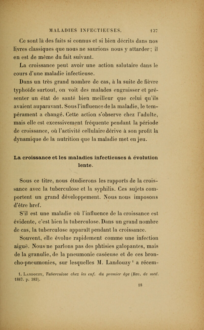 Ce sont là des faits si connus et si bien décrits dans nos livres classiques que nous ne saurions nous y attarder; il en est de même du fait suivant. La croissance peut avoir une action salutaire dans le cours d'une maladie infectieuse. Dans un très grand nombre de cas, à la suite de fièvre typhoïde surtout, on voit des malades engraisser et pré- senter un état de santé bien meilleur que celui qu'ils avaient auparavant. Sous l'influence de la maladie, le tem- pérament a changé. Cette action s'observe chez l'adulte, mais elle est excessivement fréquente pendant la période de croissance, oii l'activité cellulaire dérive à son profit la dynamique de la nutrition que la maladie met enjeu. La croissance et les maladies infectieuses à évolution lente. Sous ce titre, nous étudierons les rapports de la crois- sance avec la tuberculose et la syphilis. Ces sujets com- portent un grand développement. Nous nous imposons d'être bref. S'il est une maladie où l'influence de la croissance est évidente, c'est bien la tuberculose. Dans un grand nombre de cas, la tuberculose apparaît pendant la croissance. Souvent, elle évolue rapidement comme une infeiition aiguë. Nous ne parlons pas des phtisies galopantes, mais de la granulie, de la pneumonie caséeuse et de ces bron- cho-pneumonies, sur lesquelles M. Landouzy ^ a récem- 1. Landouzy, Tuberculose chez les enf. du premier âge {Rev. de méd. 1887. p. 383). 18