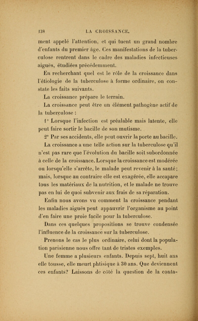 ment appelé rattention, et qui tuent un grand nombre d'enfants du premier âge. Ces manifestations de la tuber- culose rentrent dans le cadre des maladies infectieuses aiguës, étudiées précédemment. En recherchant quel est le rôle de la croissance dans Tétiologie de la tuberculose à forme ordinaire, on con- state les faits suivants. La croissance prépare le terrain. La croissance peut être un élément pathogène actif de la tuberculose : i° Lorsque Finfection est préalable mais latente, elle peut faire sortir le bacille de son mutisme. 2° Par ses accidents, elle peut ouvrir la porte au bacille. La croissance a une telle action sur la tuberculose qu'il n^est pas rare que l'évolution du bacille soit subordonnée à celle de la croissance. Lorsque la croissance est modérée ou lorsqu'elle s'arrête, le malade peut revenir à la santé; mais, lorsque au contraire elle est exagérée, elle accapare tous les matériaux de la nutrition, et le malade ne trouve pas en lui de quoi subvenir aux frais de sa réparation. Enfin nous avons vu comment la croissance pendant les maladies aiguës peut appauvrir l'organisme au point d'en faire une proie facile pour la tuberculose. Dans ces quelques propositions se trouve condensée l'influence de la croissance sur la tuberculose. Prenons le cas le plus ordinaire, celui dont la popula- tion parisienne nous oiïre tant de tristes exemples. Une femme a plusieurs enfants. Depuis sept, huit ans elle tousse, elle meurt phtisique à 30 ans. Que deviennent ces enfants? Laissons de C(jté la question de la conta-