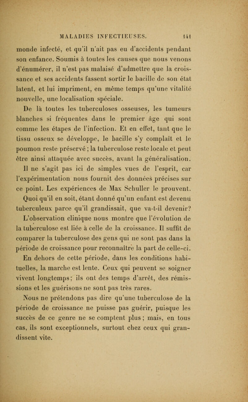 monde infecté, et qu'il n'ait pas eu d'accidents pendant son enfance. Soumis à toutes les causes que nous venons d'énumérer, il n'est pas malaisé d'admettre que la crois- sance et ses accidents fassent sortir le bacille de son état latent, et lui impriment, en même temps qu'une vitalité nouvelle, une localisation spéciale. De là toutes les tuberculoses osseuses^ les tumeurs blanches si fréquentes dans le premier âge qui sont comme les étapes de l'infection. Et en effet, tant que le tissu osseux se développe, le bacille s'y complaît et le poumon reste préservé ; la tuberculose reste locale et peut être ainsi attaquée avec succès, avant la généralisation. 11 ne s'agit pas ici de simples vues de l'esprit, car l'expérimentation nous fournit des données précises sur ce point. Les expériences de Max Schuller le prouvent. Quoi qu'il en soit, étant donné qu'un enfant est devenu tuberculeux parce qu'il grandissait, que va-t-il devenir? L'observation clinique nous montre que l'évolution de la tuberculose est liée à celle de la croissance. Il suffit de comparer la tuberculose des gens qui ne sont pas dans la période de croissance pour reconnaître la part de celle-ci. En dehors de cette période, dans les conditions habi- tuelles, la marche est lente. Ceux qui peuvent se soigner vivent longtemps; ils ont des temps d'arrêt, des rémis- sions et les guérisons ne sont pas très rares. Nous ne prétendons pas dire qu'une tuberculose de la période de croissance ne puisse pas guérir, puisque les succès de ce genre ne se comptent plus ; mais, en tous cas, ils sont exceptionnels, surtout chez ceux qui gran- dissent vite.