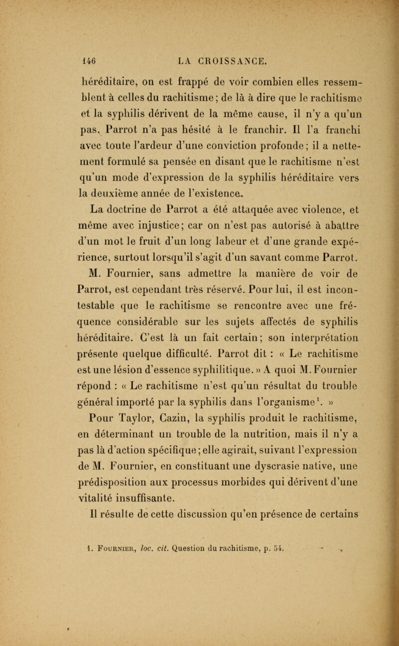 héréditaire, on est frappé de voir combien elles ressem- blent à celles du rachitisme ; de là à dire que le rachitisme et la syphilis dérivent de la même cause, il n'y a qu'un pas, Parrot n'a pas hésité à le franchir. Il l'a franchi avec toute Fardeur d'une conviction profonde ; il a nette- ment formulé sa pensée en disant que le rachitisme n'est qu'un mode d'expression de la syphilis héréditaire vers la deuxième année de l'existence^ La doctrine de Parrot a été attaquée avec violence, et même avec injustice; car on n'est pas autorisé à abattre d'un mot le fruit d'un long labeur et d'une grande expé- rience, surtout lorsqu'il s'agit d'un savant comme Parrot. M. Fournier, sans admettre la manière de voir de Parrot, est cependant très réservé. Pour lui, il est incon- testable que le rachitisme se rencontre avec une fré- quence considérable sur les sujets affectés de syphilis héréditaire. C'est là un fait certain; son interprétation présente quelque difficulté. Parrot dit : « Le rachitisme est une lésion d'essence syphilitique. » A quoi M. Fournier répond : « Le rachitisme n'est qu'un résultat du trouble général importé par la syphilis dans l'organisme ^ » Pour Taylor, Cazin, la syphilis produit le rachitisme, en déterminant un trouble de la nutrition, mais il n'y a pas là d'action spécifique ; elle agirait, suivant l'expression de M. Fournier, en constituant une dyscrasie native, une prédisposition aux processus morbides qui dérivent d'une vitalité insuffisante. 11 résulte de cette discussion qu'en présence de certains 1. Fournier, loc. cit. Question du rachitisme, p. 54.