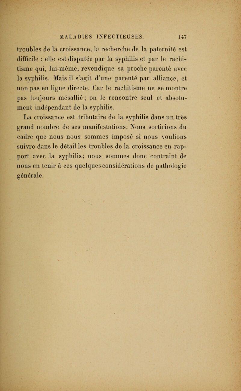 troubles de la croissance, la recherche de la paternité est difficile : elle est disputée par la syphilis et par le rachi- tisme qui, lui-même, revendique sa proche parenté avec la syphilis. Mais il s'agit d'une parenté par alliance, et non pas en ligne directe. Car le rachitisme ne se montre pas toujours mésallié ; on le rencontre seul et absolu- ment indépendant de la syphilis. La croissance est tributaire de la syphilis dans un très grand nombre de ses manifestations. Nous sortirions du cadre que nous nous sommes imposé si nous voulions suivre dans le détail les troubles de la croissance en rap- port avec la syphilis; nous sommes donc contraint de nous en tenir à ces quelques considérations de pathologie générale.