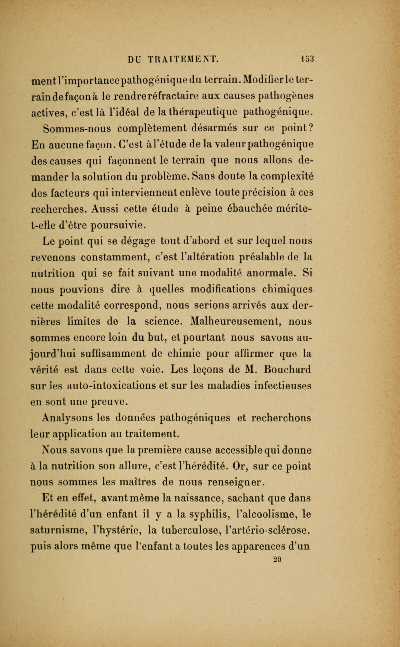 ment l'impor tance pathogénique du terrain. Modifier le ter- raindefaçonà le rendre ré frac taire aux causes pathogènes actives, c'est là l'idéal de la thérapeutique pathogénique. Sommes-nous complètement désarmés sur ce point? En aucune façon. C'est àl'étude de la valeur pathogénique des causes qui façonnent le terrain que nous allons de- mander la solution du problème. Sans doute la complexité des facteurs qui interviennent enlève toute précision à ces recherches. Aussi cette étude à peine ébauchée mérite- t-elle d'être poursuivie. Le point qui se dégage tout d'abord et sur lequel nous revenons constamment, c'est l'altération préalable de la nutrition qui se fait suivant une modalité anormale. Si nous pouvions dire à quelles modifications chimiques cette modalité correspond, nous serions arrivés aux der- nières limites de la science. Malheureusement, nous sommes encore loin du but, et pourtant nous savons au- jourd'hui suffisamment de chimie pour affirmer que la vérité est dans cette voie. Les leçons de M. Bouchard sur les auto-intoxications et sur les maladies infectieuses en sont une preuve. Analysons les données pathogéniques et recherchons leur application au traitement. Nous savons que la première cause accessible qui donne à la nutrition son allure, c'est l'hérédité. Or, sur ce point nous sommes les maîtres de nous renseigner. Et en effet, avant même la naissance, sachant que dans l'hérédité d'un enfant il y a la syphilis, l'alcoolisme, le saturnisme, l'hystérie, la tuberculose, l'artériosclérose, puis alors même que l'enfant a toutes les apparences d'un 20