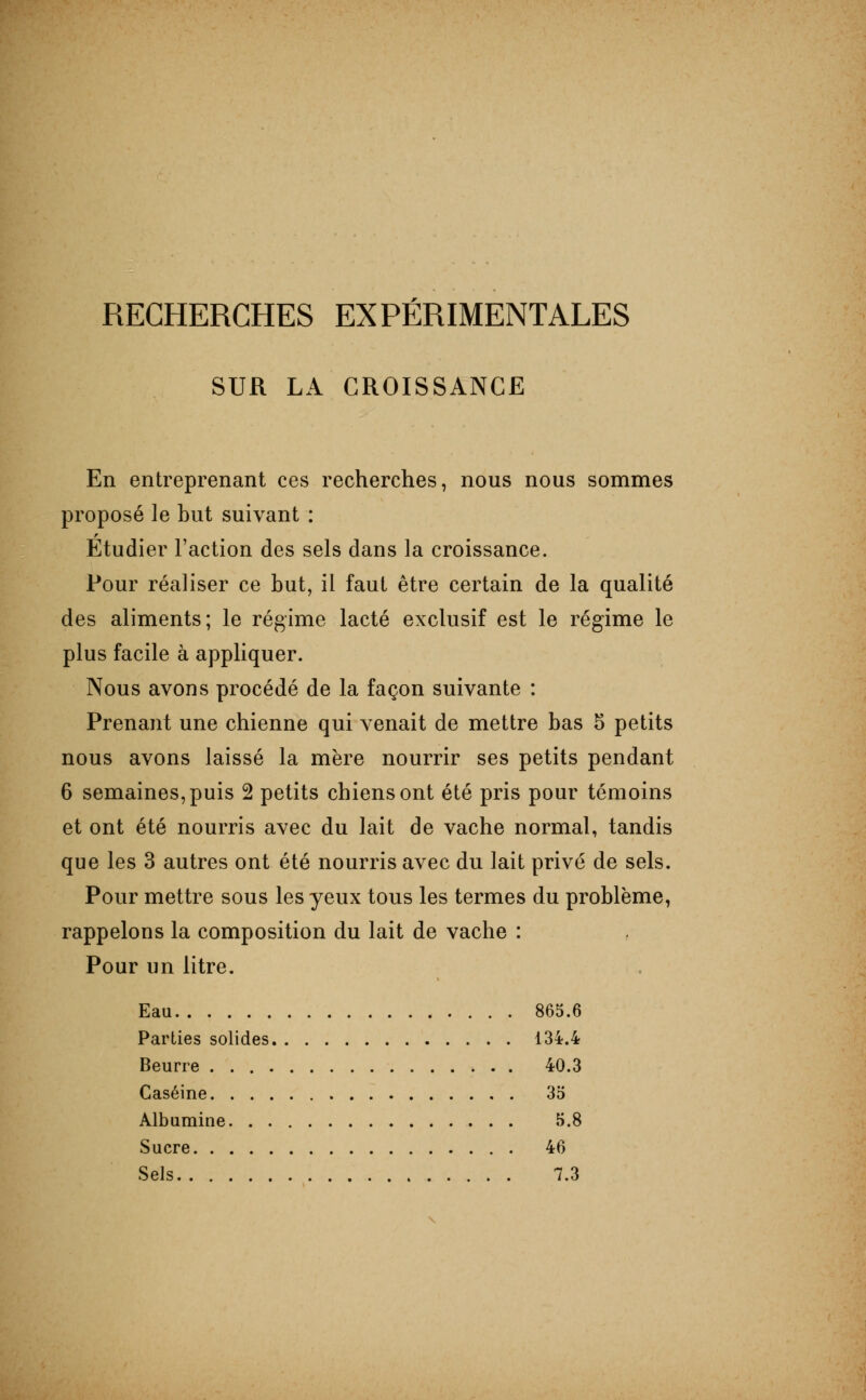 SUR LA CROISSANCE En entreprenant ces recherches, nous nous sommes proposé le but suivant : Etudier l'action des sels dans la croissance. Pour réaliser ce but, il faut être certain de la qualité des aliments; le régime lacté exclusif est le régime le plus facile à appliquer. Nous avons procédé de la façon suivante : Prenant une chienne qui venait de mettre bas 5 petits nous avons laissé la mère nourrir ses petits pendant 6 semaines, puis 2 petits chiens ont été pris pour témoins et ont été nourris avec du lait de vache normal, tandis que les 3 autres ont été nourris avec du lait prive de sels. Pour mettre sous les yeux tous les termes du problème, rappelons la composition du lait de vache : Pour un litre. Eau 865.6 Parties solides 134.4 Beurre 40.3 Caséine 35 Albumine 5.8 Sucre 46 Sels 7.3 \