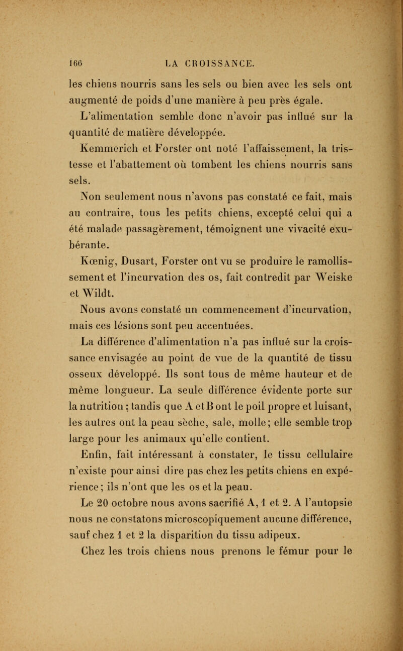 les chiens nourris sans les sels ou bien avec les sels ont augmenté de poids d'une manière à peu près égale. L'alimentation semble donc n'avoir pas intlué sur la quantité de matière développée. Kemmerich et Forster ont noté TafTaissement, la tris- tesse et l'abattement où tombent les chiens nourris sans sels. Non seulement nous n'avons pas constaté ce fait, mais au contraire, tous les petits chiens, excepté celui qui a été malade passagèrement, témoignent une vivacité exu- bérante. Kœnig, Dusart, Forster ont vu se produire le ramollis- sement et l'incurvation des os, fait contredit par Weiske et Wildt. Nous avons constaté un commencement d'incurvation, mais ces lésions sont peu accentuées. La différence d'alimentation n'a pas influé sur la crois- sance envisagée au point de vue de la quantité de tissu osseux développé. Ils sont tous de même hauteur et de même longueur. La seule différence évidente porte sur la nutrition; tandis que A et Bout le poil propre et luisant, les autres ont la peau sèche, sale, molle; elle semble trop large pour les animaux qu'elle contient. Enfin, fait intéressant à constater, le tissu cellulaire n'existe pour ainsi dire pas chez les petits chiens en expé- rience ; ils n'ont que les os et la peau. Le 20 octobre nous avons sacrifié A, 1 et 2. A l'autopsie nous ne constatons microscopiquement aucune différence, sauf chez 1 et 2 la disparition du tissu adipeux. Chez les trois chiens nous prenons le fémur pour le