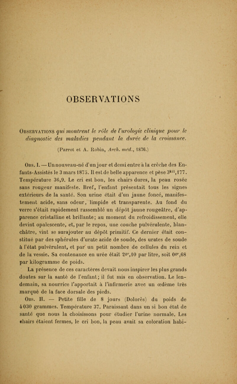 Observations qui montrent le rôle de Vurologie clinique pour le diagnostic des maladies pendant la durée de la croissance. (Parrot et A. Robin, A7'ch. méd., 1876.) Obs. I. — Un nouveau-né d'un jour et demi entre à la crèche des En- fants-Assistés le 3 mars 1875. Il est de belle apparence et pèse3''i^l77. Température 36,9. Le cri est bon, les chairs dures, la peau rosée sans rougeur manifeste. Bref, l'enfant présentait tous les signes extérieurs de la santé. Son urine était d'un jaune foncé, manifes- tement acide, sans odeur, limpide et transparente. Au fond du verre s'était rapidement rassemblé un dépôt jaune rougeâtre, d'ap- parence cristalline et brillante; au moment du refroidissement, elle devint opalescente, et, par le repos, une couche pulvérulente, blan- châtre, vint se surajouter au dépôt primitif. Ce dernier était con- stitué par des sphérules d'urate acide de soude, des urates de soude à l'état pulvérulent, et par' un petit nombre de cellules du rein et de la vessie. Sa contenance en urée était 2='',10 par litre, soit 0»'',68 par kilogramme de poids. La présence de ces caractères devait nous inspirer les plus grands doutes sur la santé de l'enfant; il fut mis en observation. Le len- demain, sa nourrice l'apportait à l'infirmerie avec un œdème très marqué de la face dorsale des pieds. Obs. n. — Petite fille de 8 jours (Dolorès) du poids de 4 030 grammes. Température 37. Paraissant dans un si bon état de santé que nous la choisissons pour étudier l'urine normale. Les thairs étaient fermes, le cri bon, la peau avait sa coloration habi-