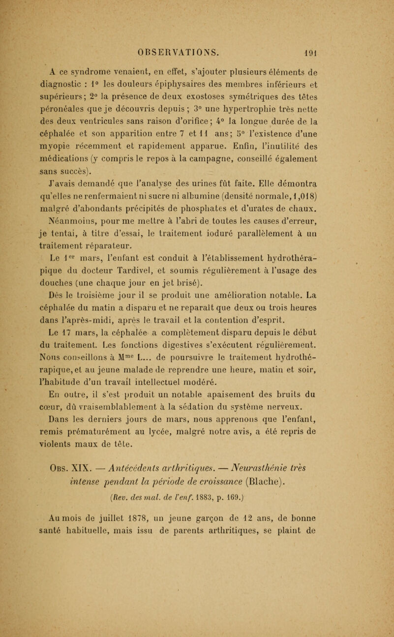 A ce syndrome venaient, en effet, s'ajouter plusieurs éléments de diagnostic : 1*' les douleurs épiphysaires des membres inférieurs et supérieurs; 2^ la présence de deux exostoses symétriques des têtes péronéales que je découvris depuis; 3° une hypertrophie très nette des deux ventricules sans raison d'orifice; 4° la longue durée de la céphalée et son apparition entre 7 et 11 ans; 5° l'existence d'une myopie récemment et rapidement apparue. Enfin, l'inutilité des médications (y compris le repos à la campagne, conseillé également sans succès). J'avais demandé que Tanalj^se des urines fût faite. Elle démontra qu'elles ne renfermaient ni sucre ni albumine (densité normale, 1,018) malgré d'abondants précipités de phosphates et d'urates de chaux. Néanmoins, pour me mettre à l'abri de toutes les causes d'erreur, je tentai, à titre d'essai, le traitement ioduré parallèlement à un traitement réparateur. Le l^ mars, l'enfant est conduit à l'établissement hydrothéra- pique du docteur Tardivel, et soumis régulièrement à l'usage des douches (une chaque jour en jet brisé). Dès le troisième jour il se produit une amélioration notable. La céphalée du matin a disparu et ne reparaît que deux ou trois heures dans l'après-midi, après le travail et la contention d'esprit. Le 17 mars, la céphalée a complètement disparu depuis le début du traitement. Les fonctions digestives s'exécutent régulièrement. Nous conseillons à M™° L... de poursuivre le traitement hydrothé- rapique,et au jeune malade de reprendre une heure, matin et soir, l'habitude d'un travail intellectuel modéré. En outre, il s'est produit un notable apaisement des bruits du cœur, dû vraisemblablement à la sédation du système nerveux. Dans les derniers jours de mars, nous apprenons que l'enfant, remis prématurément au lycée, malgré notre avis, a été repris de violents maux de tête. Obs. XIX. — Antécédents arthritiques. — Neurasthénie très intense pendant la période de croissance (Blache). {Rev. des mal. de Venf. 1883, p. 169.) Au mois de juillet 1878, un jeune garçon de 12 ans, de bonne santé habituelle, mais issu de parents arthritiques, se plaint de