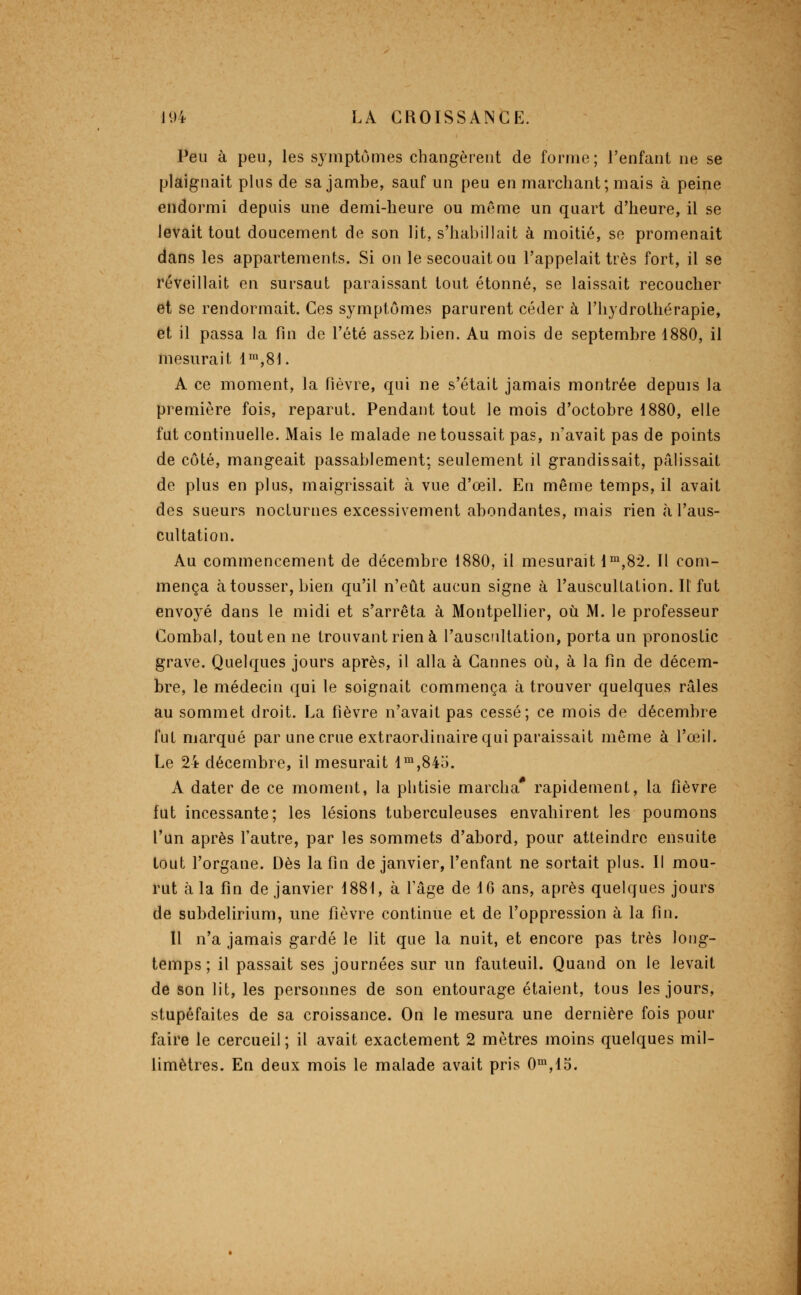 Peu à peu, les symptômes changèrent de forme; l'enfant ne se plaignait plus de sa jambe, sauf un peu en marchant; mais à peine endormi depuis une demi-heure ou même un quart d'heure, il se levait tout doucement de son lit, s'habillait à moitié, se promenait dans les appartements. Si on le secouait ou l'appelait très fort, il se réveillait en sursaut paraissant tout étonné, se laissait recoucher et se rendormait. Ces symptômes parurent céder à l'hydrothérapie, et il passa la fin de l'été assez bien. Au mois de septembre 1880, il mesurait 1™,81. A ce moment, la fièvre, qui ne s'était jamais montrée depuis la première fois, reparut. Pendant tout le mois d'octobre 1880, elle fut continuelle. Mais le malade ne toussait pas, n'avait pas de points de côté, mangeait passablement; seulement il grandissait, pâlissait de plus en plus, maigrissait à vue d'œil. En même temps, il avait des sueurs nocturnes excessivement abondantes, mais rien à l'aus- cultation. Au commencement de décembre 1880, il mesurait i™,82. Il com- mença à tousser, bien qu'il n'eût aucun signe à l'auscultation. Il fut envoyé dans le midi et s'arrêta à Montpellier, où M. le professeur Combal, tout en ne trouvant rien à l'auscnllation, porta un pronostic grave. Quelques jours après, il alla à Cannes où, à la fin de décem- bre, le médecin qui le soignait commença à trouver quelques râles au sommet droit. La fièvre n'avait pas cessé; ce mois de décembre fut marqué par une crue extraordinaire qui paraissait même à l'œil. Le 24 décembre, il mesurait l™,84o. A dater de ce moment, la phtisie marcha* rapidement, la fièvre fat incessante; les lésions tuberculeuses envahirent les poumons l'un après l'autre, par les sommets d'abord, pour atteindre ensuite tout l'organe. Dès la fin de janvier, l'enfant ne sortait plus. Il mou- rut à la fin de janvier 1881, à l'âge de 16 ans, après quelques jours de subdelirium, une fièvre continue et de l'oppression à la fin. 11 n'a jamais gardé le lit que la nuit, et encore pas très long- temps ; il passait ses journées sur un fauteuil. Quand on le levait de son lit, les personnes de son entourage étaient, tous les jours, stupéfaites de sa croissance. On le mesura une dernière fois pour faire le cercueil ; il avait exactement 2 mètres moins quelques mil- limètres. En deux mois le malade avait pris 0™,15.