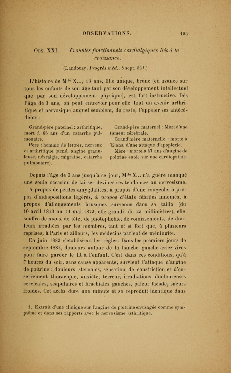 Obs. XXI. — Troubles fonctionnels cardialgiques liés à la croissance. (Landouzy, Progrès viéd., 8 sept. 831.) L'histoire de M^'*^ X..., 13 ans, fille unique, brune (en avance sur tous les enfants de son âge tant par son développement intellectuel que par son développement physique), est fort instructive. Dès l'âge de 3 ans, on peut entrevoir pour elle tout un avenir arthri- tique et nervosique auquel semblent, du reste, l'appeler ses antécé- dents : Grand-père paternel: arthritique, Grand-père maternel: Mort d'une mort à 86 ans d'un catarrhe pul- tumeur cérébrale, monaire. Grand'mère maternelle : morte à Père : homme de lettres, nerveux 72 ans, d'une attaque d'apoplexie, et arthritique (acné, angine granu- Mère : morte à 47 ans d'angine de leuse, névralgie, migraine, catarrhe poitrine entée sur une cardiopathie, pulmonaire). Depuis l'âge de 3 ans jusqu'à ce jour, M'^^ X... n'a guère jnanqué une seule occasion de laisser deviner ses tendances au nervosisme. A propos de petites amygdalites, à propos d'une rougeole, à pro- pos d'indispositions légères, à propos d'états fébriles innomés, à propos d'allongements brusques survenus dans sa taille (du 10 avril 1873 au 11 mai 1873, elle grandit de 2o millimètres), elle souffre de maux de tête, de photophobie, de vomissements, de dou- leurs irradiées par les membres, tant et si fort que, à plusieurs reprises, à Paris et ailleurs, les médecins parlent de méningite. En juin 1882 s'établissent les règles. Dans les premiers jours de septembre 1882, douleurs autour de la hanche gauche assez vives pour faire garder le lit à l'enfant. C'est dans ces conditions, qu'à 7 heures du soir, sans cause apparente, survient l'attaque d'angine de poitrine : douleurs sternales, sensation de constriction et d'en- serrement thoracique, anxiété, terreur, irradiations douloureuses cervicales, scapulaires et brachiales gauches, pâleur faciale, sueurs froides. Cet accès dure une minute et se reproduit identique dans i. Extrait d'une clinique sur l'angine de poitrine envisagée comme sym- ptôme et dans ses rapports avec le nervosisme arthritique.