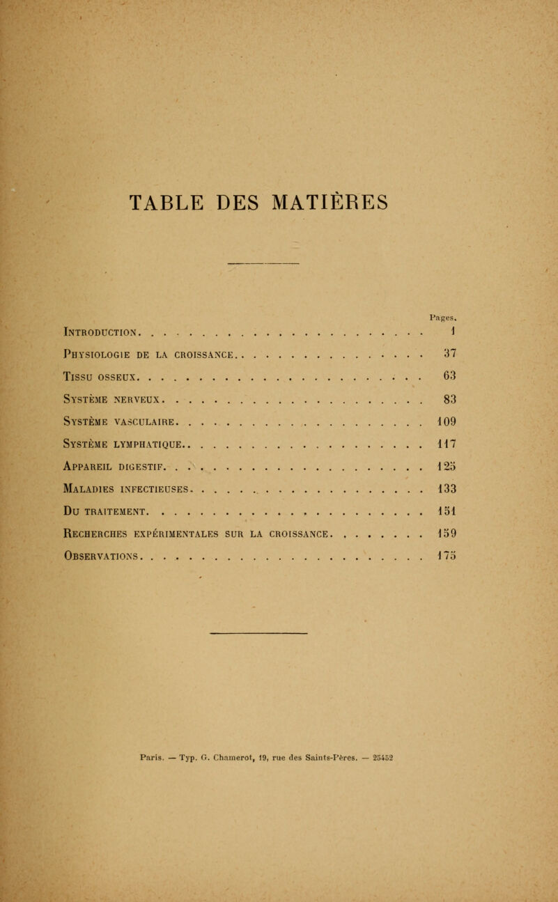 TABLE DES MATIÈRES Pages. Introduction . i Physiologie de la croissance 37 Tissu osseux 63 Système nerveux . 83 Système vasculaire 109 Système lymphatique U7 Appareil digestif 125 Maladies infectieuses 133 Du traitement 151 Recherches expérimentales sur la croissance 159 Observations. . 175 Paris. — Typ. G. Chamerot, 19, rue des Saints-Pères. — 23452