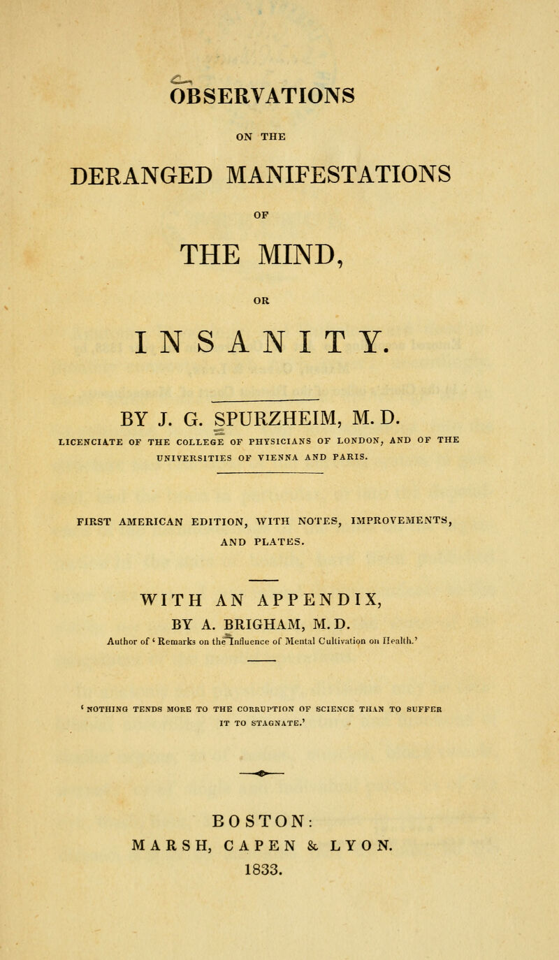 OBSERVATIONS ON THE DERANGED MANIFESTATIONS OP THE MIND, OR INSANITY. BY J. G. SPURZHEIM, M. D. LICENCIA.TE OF THE COLLEGE OF PHYSICIANS OF LONDON, AND OF THE UNIVERSITIES OF VIENNA AND PARIS. FIRST AMERICAN EDITION, WITH NOTES, IMPROVEMENTS, AND PLATES. WITH AN APPENDIX, BY A. BRIGHAM, M. D. Author of ' Remarks on the^nfluence of Mental Cultivation on Health.' ' NOTHINQ TENDS MORE TO THE CORRUPTION OF SCIENCE THAN TO SUFFER IT TO STAGNATE.' BOSTON: MARSH, CAPEN & LYON. 1833.