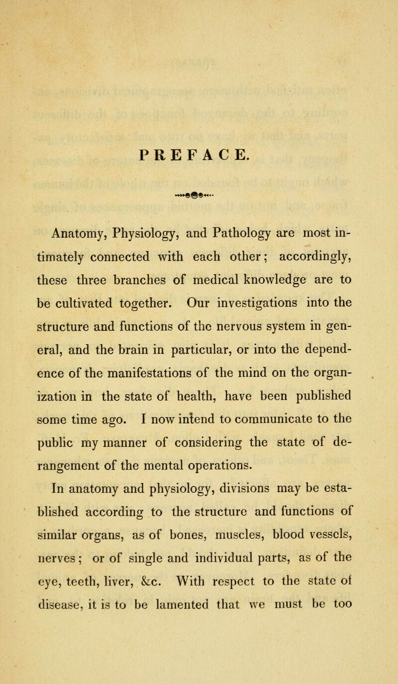 PREFACE. Anatomy, Physiology, and Pathology are most in- timately connected with each other; accordingly, these three branches of medical knowledge are to be cultivated together. Our investigations into the structure and functions of the nervous system in gen- eral, and the brain in particular, or into the depend- ence of the manifestations of the mind on the organ- ization in the state of health, have been published some time ago. I now intend to communicate to the pubhc my manner of considering the state of de- rangement of the mental operations. In anatomy and physiology, divisions may be esta- blished according to the structure and functions of similar organs, as of bones, muscles, blood vessels, nerves; or of single and individual parts, as of the eye, teeth, liver, &c. With respect to the state of disease, it is to be lamented that we must be too