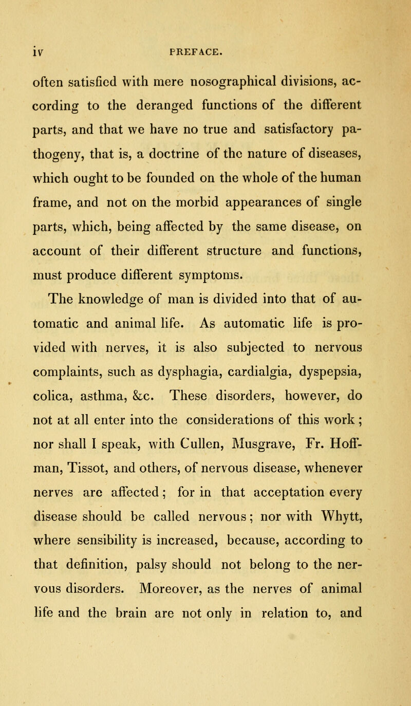 often satisfied with mere nosographical divisions, ac- cording to the deranged functions of the different parts, and that we have no true and satisfactory pa- thogeny, that is, a doctrine of the nature of diseases, which ought to be founded on the whole of the human frame, and not on the morbid appearances of single parts, which, being affected by the same disease, on account of their different structure and functions, must produce different symptoms. The knowledge of man is divided into that of au- tomatic and animal life. As automatic life is pro- vided with nerves, it is also subjected to nervous complaints, such as dysphagia, cardialgia, dyspepsia, colica, asthma, &c. These disorders, however, do not at all enter into the considerations of this work ; nor shall I speak, with Cullen, Alusgrave, Fr. HofT- man, Tissot, and others, of nervous disease, whenever nerves are affected; for in that acceptation every disease should be called nervous; nor with Whytt, where sensibility is increased, because, according to that definition, palsy should not belong to the ner- vous disorders. Moreover, as the nerves of animal life and the brain are not only in relation to, and