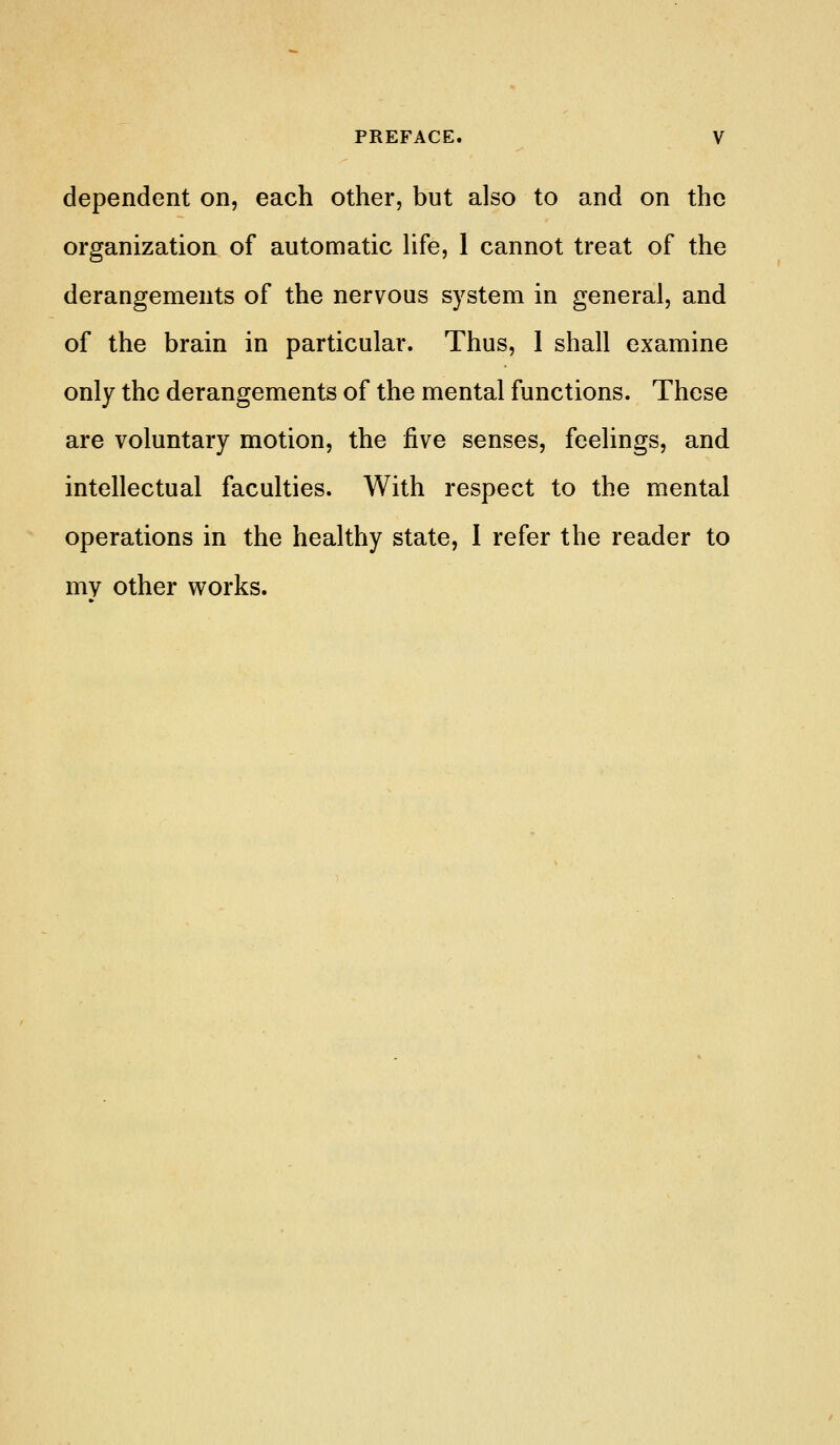 dependent on, each other, but also to and on the organization of automatic hfe, 1 cannot treat of the derangements of the nervous system in general, and of the brain in particular. Thus, 1 shall examine only the derangements of the mental functions. These are voluntary motion, the five senses, feelings, and intellectual faculties. With respect to the mental operations in the healthy state, I refer the reader to my other v^^orks.