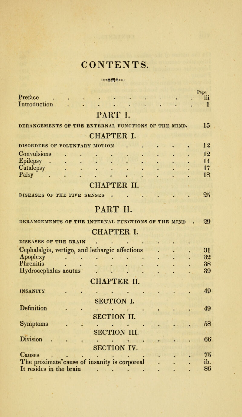 CONTENTS. Preface Introduction PART 1. DERANGEMENTS OP THE EXTERNAL FUNCTIONS OF THE MIND. CHAPTER I. DISORDERS OP VOLUNTARY MOTION Convulsions .... Epilepsy ..... Catalepsy .... Palsy CHAPTER n. DISEASES OP THE FIVE SENSES ..... PART II. DERANGEMENTS OF THE INTERNAL FUNCTIONS OF THE MIND CHAPTER I. DISEASES OF THE BRAIN . . Cephalalgia, vertigo, and lethargic affections Apoplexy ...... Phrenitis ...... Hydrocephalus acutus .... CHAPTER n. ll-^iSAltlXi. X « SECTION I. Definition SECTION II. Symptoms SECTION HI. Division SECTION IV. Causes Page. iii I 15 The proximate'cause of insanity is corporeal It resides in the brain . . 12 12 14 17 18 25 29 31 32 38 39 49 49 58 66 75 ib. 86