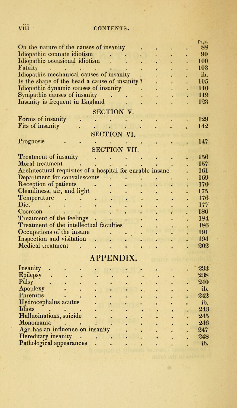 On the nature of the causes of insanity Idiopathic connate idiotism Idiopathic occasional idiotism Fatuity ...... Idiopathic mechanical causes of insanity Is the shape of the head a cause of insanity Idiopathic dynamic causes of insanity Sympathic causes of insanity Insanity is frequent in England Forms of insanity Fits of insanity SECTION V. SECTION VI. Prognosis ....... SECTION VII. Treatment of insanity ..... Moral treatment ...... Architectural requisites of a hospital for curable insane Department for convalescents .... Reception of patients ..... Cleanliness, air, and light . . . . Temperature ....... Diet Coercion ....... Treatment of the feelings ..... Treatment of the intellectual faculties Occupations of the insane .... Inspection and visitation . . Medical treatment ...... APPENDIX. Insanity .... Epilepsy .... Palsy .... Apoplexy Phrenitis Hydrocephalus acutus Idiots .... Hallucinations, suicide Monomania Age has an influence on insanity Hereditary insanity Pathological appearances Paj,'e. 88 90 100 103 ib. 105 110 119 123 129 142 147 156 157 161 169 170 175 176 177 180 184 186 191 194 202 233 238 240 ib. 242 ib. 243 245 246 247 248 ib.