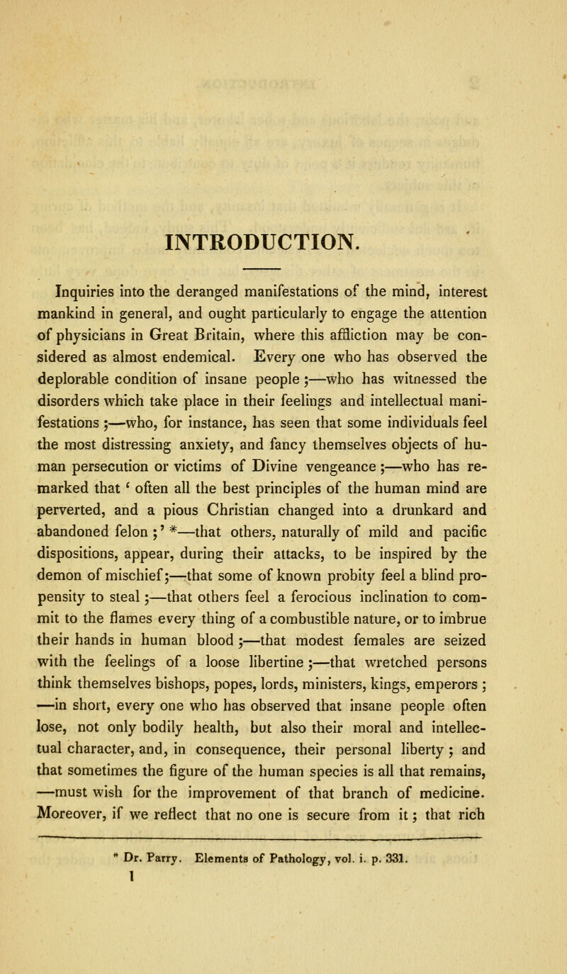 INTRODUCTION. Inquiries into the deranged manifestations of the mind, interest mankind in general, and ought particularly to engage the attention of physicians in Great Britain, where this affliction may be con- sidered as almost endemical. Every one who has observed the deplorable condition of insane people ;—who has witnessed the disorders which take place in their feelings and intellectual mani- festations ;—who, for instance, has seen that some individuals feel the most distressing anxiety, and fancy themselves objects of hu- man persecution or victims of Divine vengeance ;—who has re- marked that ' often all the best principles of the human mind are perverted, and a pious Christian changed into a drunkard and abandoned felon ;' *—that others, naturally of mild and pacific dispositions, appear, during their attacks, to be inspired by the demon of mischief;—that some of known probity feel a blind pro- pensity to steal;—that others feel a ferocious inclination to com- mit to the flames every thing of a combustible nature, or to imbrue their hands in human blood ;—that modest females are seized with the feelings of a loose libertine;—that wretched persons think themselves bishops, popes, lords, ministers, kings, emperors ; —in short, every one who has observed that insane people often lose, not only bodily health, but also their moral and intellec- tual character, and, in consequence, their personal liberty; and that sometimes the figure of the human species is all that remains, —must wish for the improvement of that branch of medicine. Moreover, if we reflect that no one is secure from it; that rich ** Dr. Parry. Elements of Pathology, vol. i. p. 331.