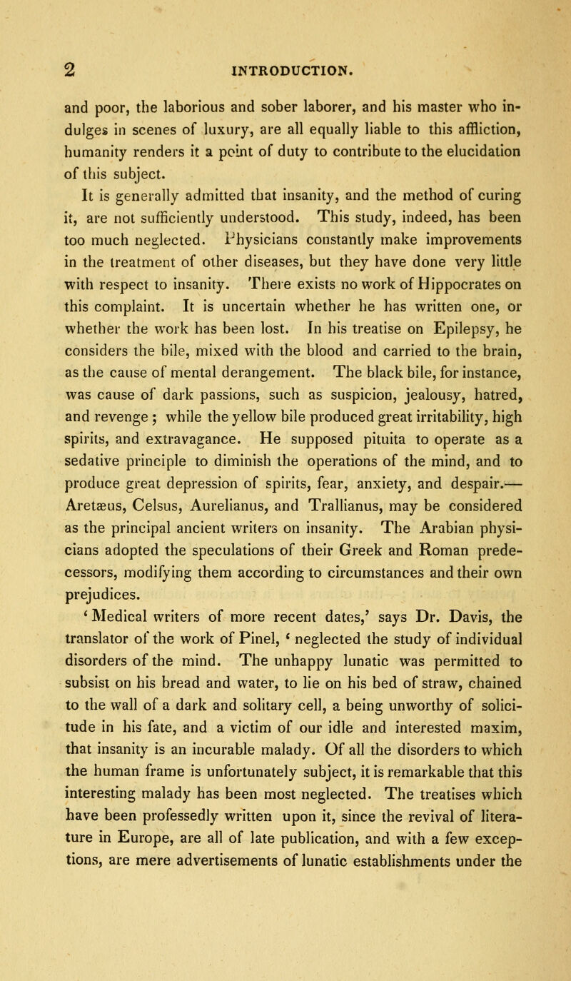 and poor, the laborious and sober laborer, and his master who in- dulges in scenes of luxury, are all equally liable to this affliction, humanity renders it a point of duty to contribute to the elucidation of this subject. It is generally admitted that insanity, and the method of curing it, are not sufficiently understood. This study, indeed, has been too much neglected. Physicians constantly make improvements in the treatment of other diseases, but they have done very little with respect to insanity. Theie exists no work of Hippocrates on this complaint. It is uncertain whether he has written one, or whether the work has been lost. In his treatise on Epilepsy, he considers the bile, mixed with the blood and carried to the brain, as the cause of mental derangement. The black bile, for instance, was cause of dark passions, such as suspicion, jealousy, hatred, and revenge ; while the yellow bile produced great irritability, high spirits, and extravagance. He supposed pituita to operate as a sedative principle to diminish the operations of the mind, and to produce great depression of spirits, fear, anxiety, and despair.-— Aretaeus, Celsus, Aurelianus, and Trallianus, may be considered as the principal ancient writers on insanity. The Arabian physi- cians adopted the speculations of their Greek and Roman prede- cessors, modifying them according to circumstances and their own prejudices. * Medical writers of more recent dates,' says Dr. Davis, the translator of the work of Pinel, ' neglected the study of individual disorders of the mind. The unhappy lunatic was permitted to subsist on his bread and water, to lie on his bed of straw, chained to the wall of a dark and solitary cell, a being unworthy of solici- tude in his fate, and a victim of our idle and interested maxim, that insanity is an incurable malady. Of all the disorders to which the human frame is unfortunately subject, it is remarkable that this interesting malady has been most neglected. The treatises which have been professedly written upon it, since the revival of litera- ture in Europe, are all of late publication, and with a few excep- tions, are mere advertisements of lunatic establishments under the